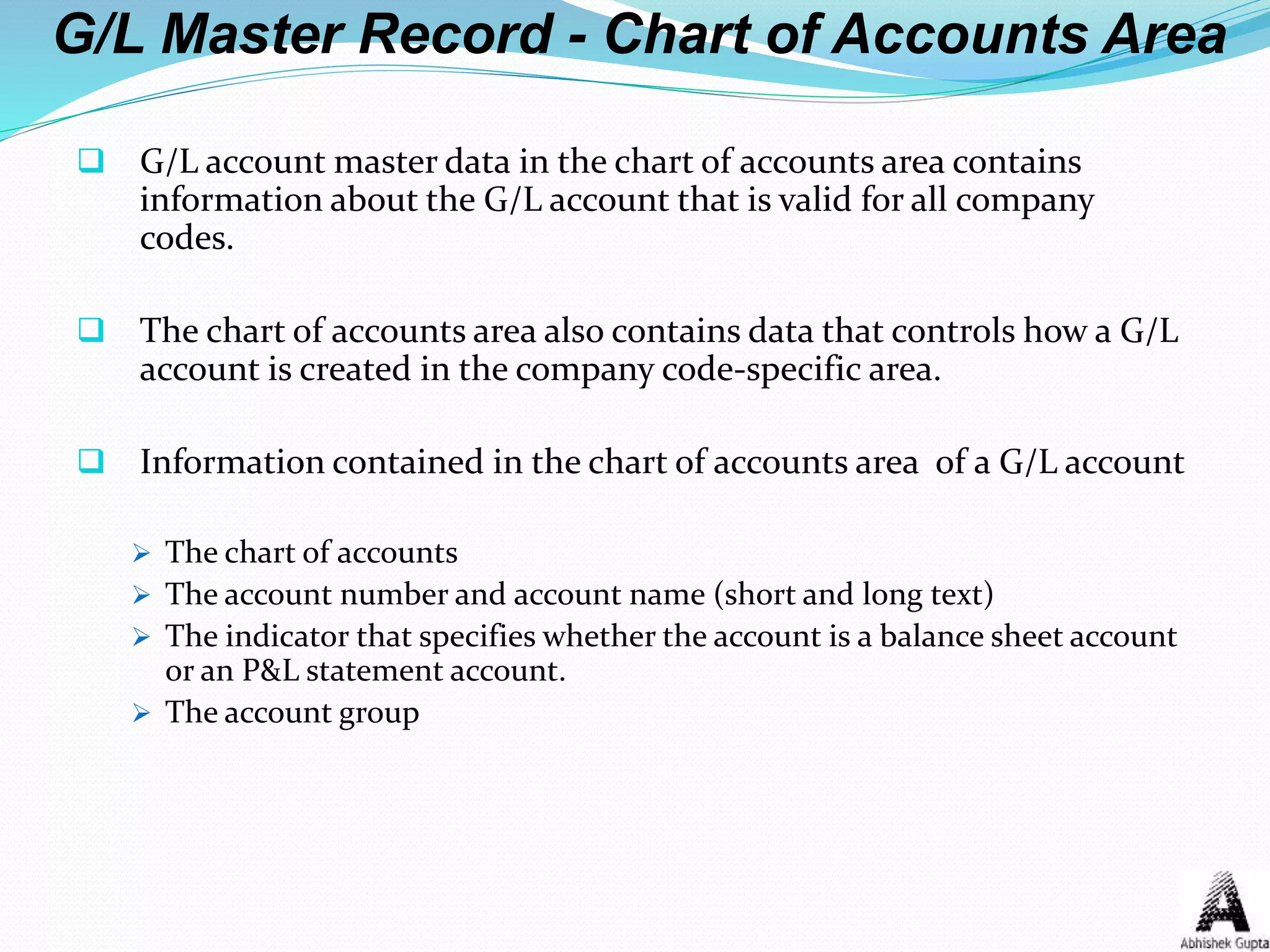 G/L Master Record - Chart of Accounts Area
 G/L account master data in the chart of accounts area contains
information about the G/L account that is valid for all company
codes.
 The chart of accounts area also contains data that controls how a G/L
account is created in the company code-specific area.
 Information contained in the chart of accounts area of a G/L account
 The chart of accounts
 The account number and account name (short and long text)
 The indicator that specifies whether the account is a balance sheet account
or an P&L statement account.
 The account group
 