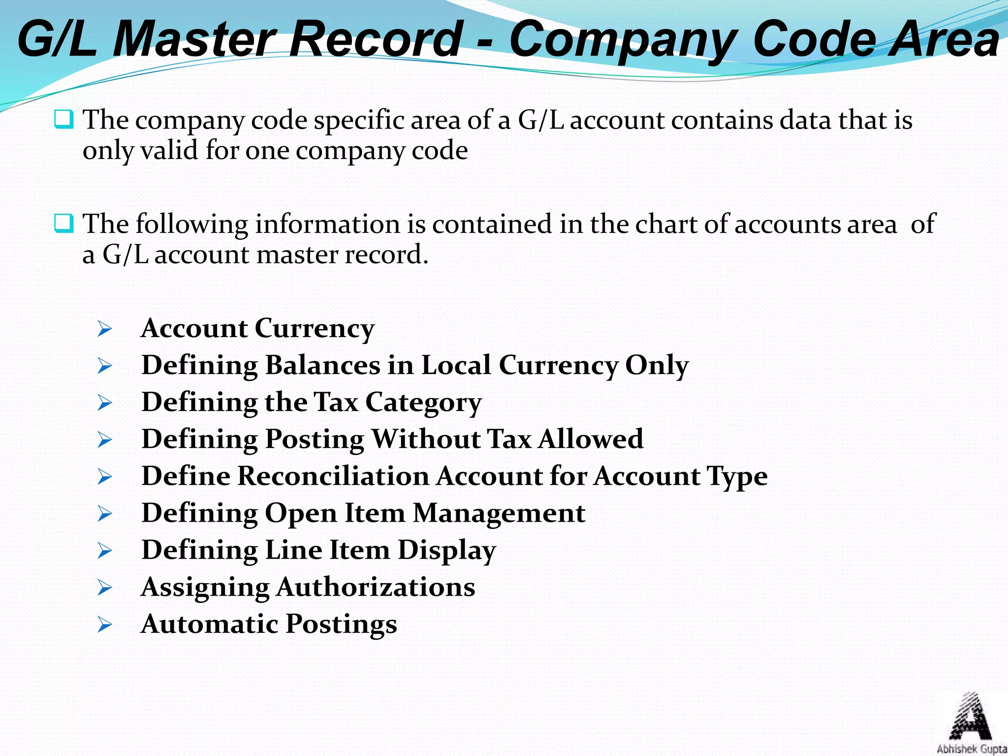 G/L Master Record - Company Code Area
 The company code specific area of a G/L account contains data that is
only valid for one company code
 The following information is contained in the chart of accounts area of
a G/L account master record.
 Account Currency
 Defining Balances in Local Currency Only
 Defining the Tax Category
 Defining Posting Without Tax Allowed
 Define Reconciliation Account for Account Type
 Defining Open Item Management
 Defining Line Item Display
 Assigning Authorizations
 Automatic Postings
 