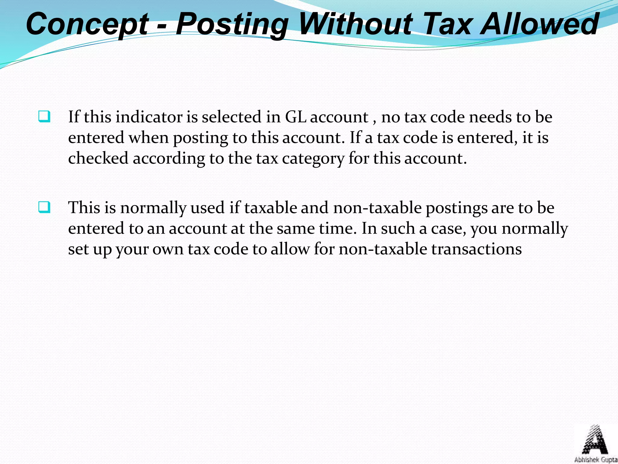 Concept - Posting Without Tax Allowed
 If this indicator is selected in GL account , no tax code needs to be
entered when posting to this account. If a tax code is entered, it is
checked according to the tax category for this account.
 This is normally used if taxable and non-taxable postings are to be
entered to an account at the same time. In such a case, you normally
set up your own tax code to allow for non-taxable transactions
 