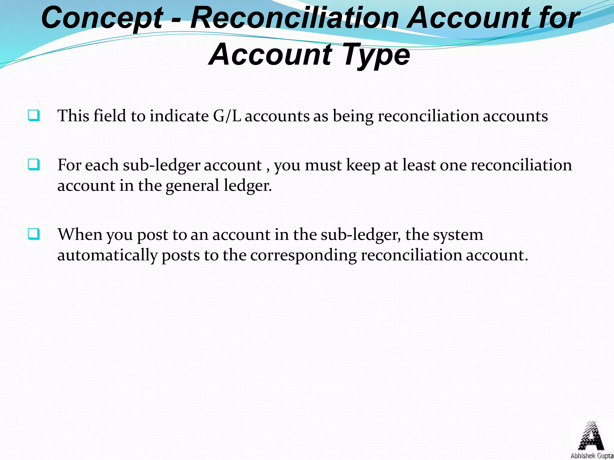 Concept - Reconciliation Account for
Account Type
 This field to indicate G/L accounts as being reconciliation accounts
 For each sub-ledger account , you must keep at least one reconciliation
account in the general ledger.
 When you post to an account in the sub-ledger, the system
automatically posts to the corresponding reconciliation account.
 