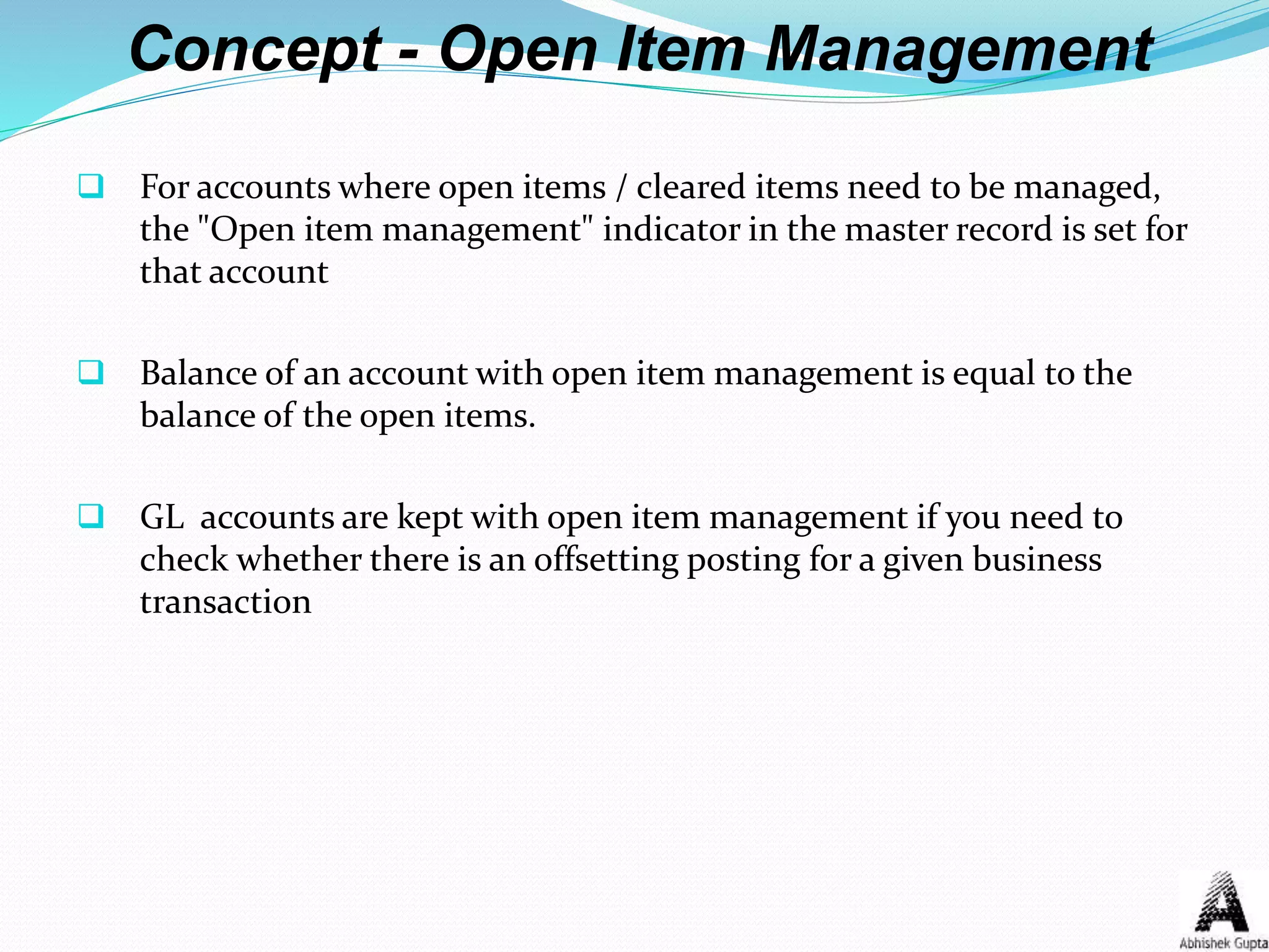 Concept - Open Item Management
 For accounts where open items / cleared items need to be managed,
the "Open item management" indicator in the master record is set for
that account
 Balance of an account with open item management is equal to the
balance of the open items.
 GL accounts are kept with open item management if you need to
check whether there is an offsetting posting for a given business
transaction
 