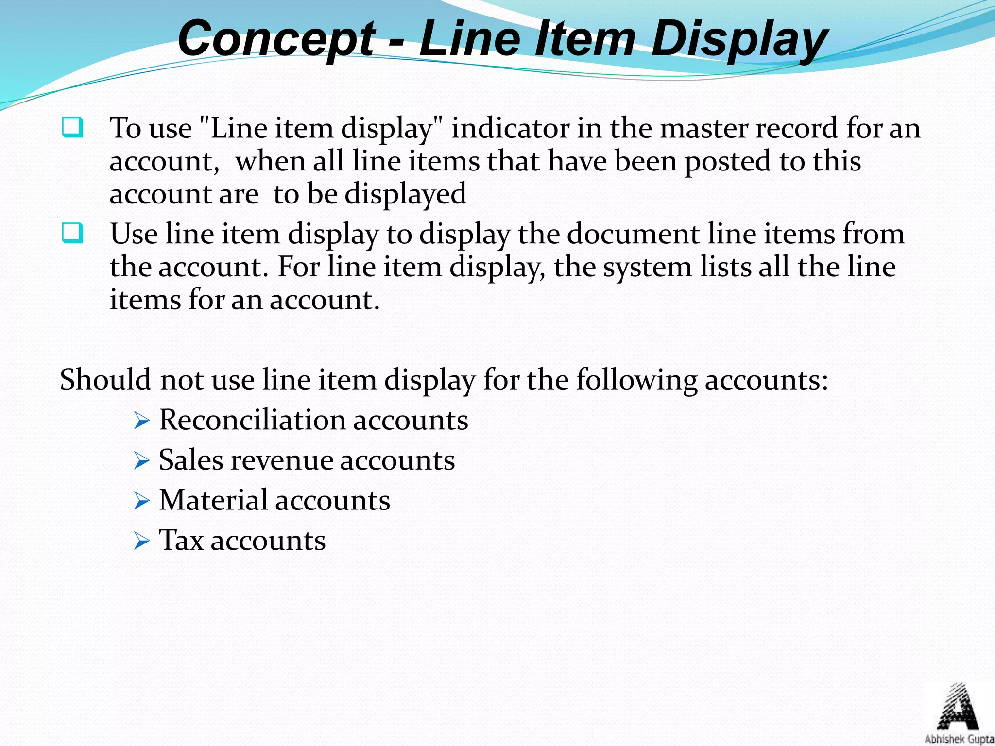 Concept - Line Item Display
 To use "Line item display" indicator in the master record for an
account, when all line items that have been posted to this
account are to be displayed
 Use line item display to display the document line items from
the account. For line item display, the system lists all the line
items for an account.
Should not use line item display for the following accounts:
 Reconciliation accounts
 Sales revenue accounts
 Material accounts
 Tax accounts
 