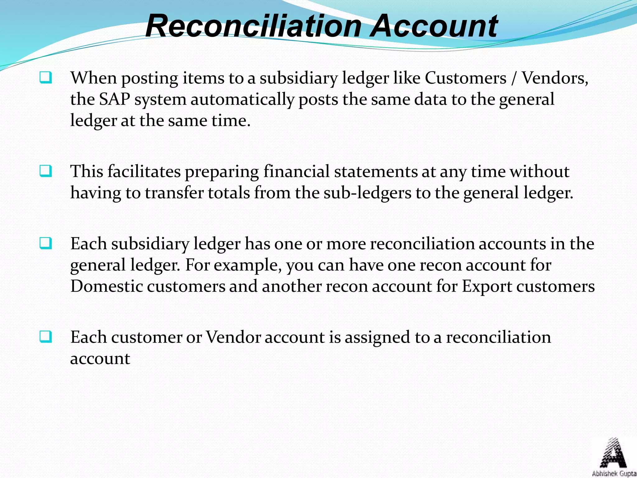 Reconciliation Account
 When posting items to a subsidiary ledger like Customers / Vendors,
the SAP system automatically posts the same data to the general
ledger at the same time.
 This facilitates preparing financial statements at any time without
having to transfer totals from the sub-ledgers to the general ledger.
 Each subsidiary ledger has one or more reconciliation accounts in the
general ledger. For example, you can have one recon account for
Domestic customers and another recon account for Export customers
 Each customer or Vendor account is assigned to a reconciliation
account
 