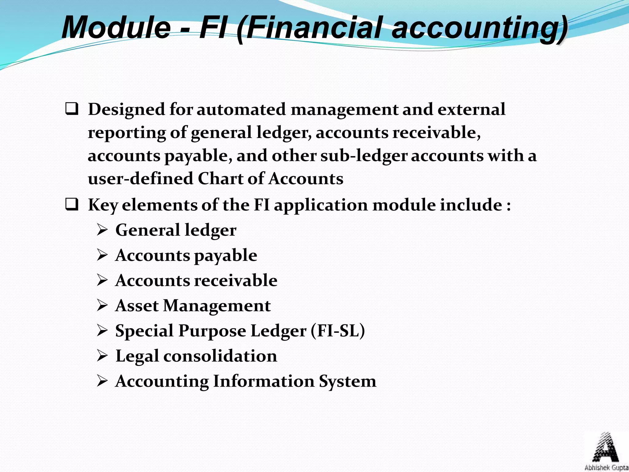  Designed for automated management and external
reporting of general ledger, accounts receivable,
accounts payable, and other sub-ledger accounts with a
user-defined Chart of Accounts
 Key elements of the FI application module include :
 General ledger
 Accounts payable
 Accounts receivable
 Asset Management
 Special Purpose Ledger (FI-SL)
 Legal consolidation
 Accounting Information System
Module - FI (Financial accounting)
 
