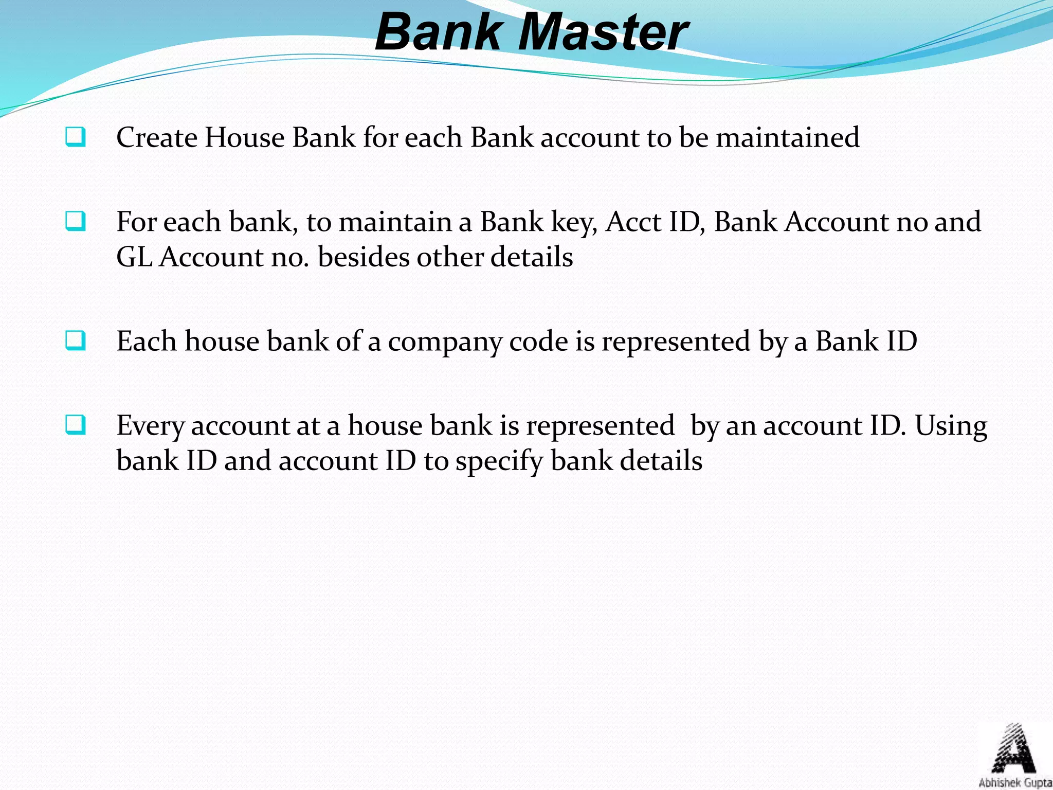 Bank Master
 Create House Bank for each Bank account to be maintained
 For each bank, to maintain a Bank key, Acct ID, Bank Account no and
GL Account no. besides other details
 Each house bank of a company code is represented by a Bank ID
 Every account at a house bank is represented by an account ID. Using
bank ID and account ID to specify bank details
 