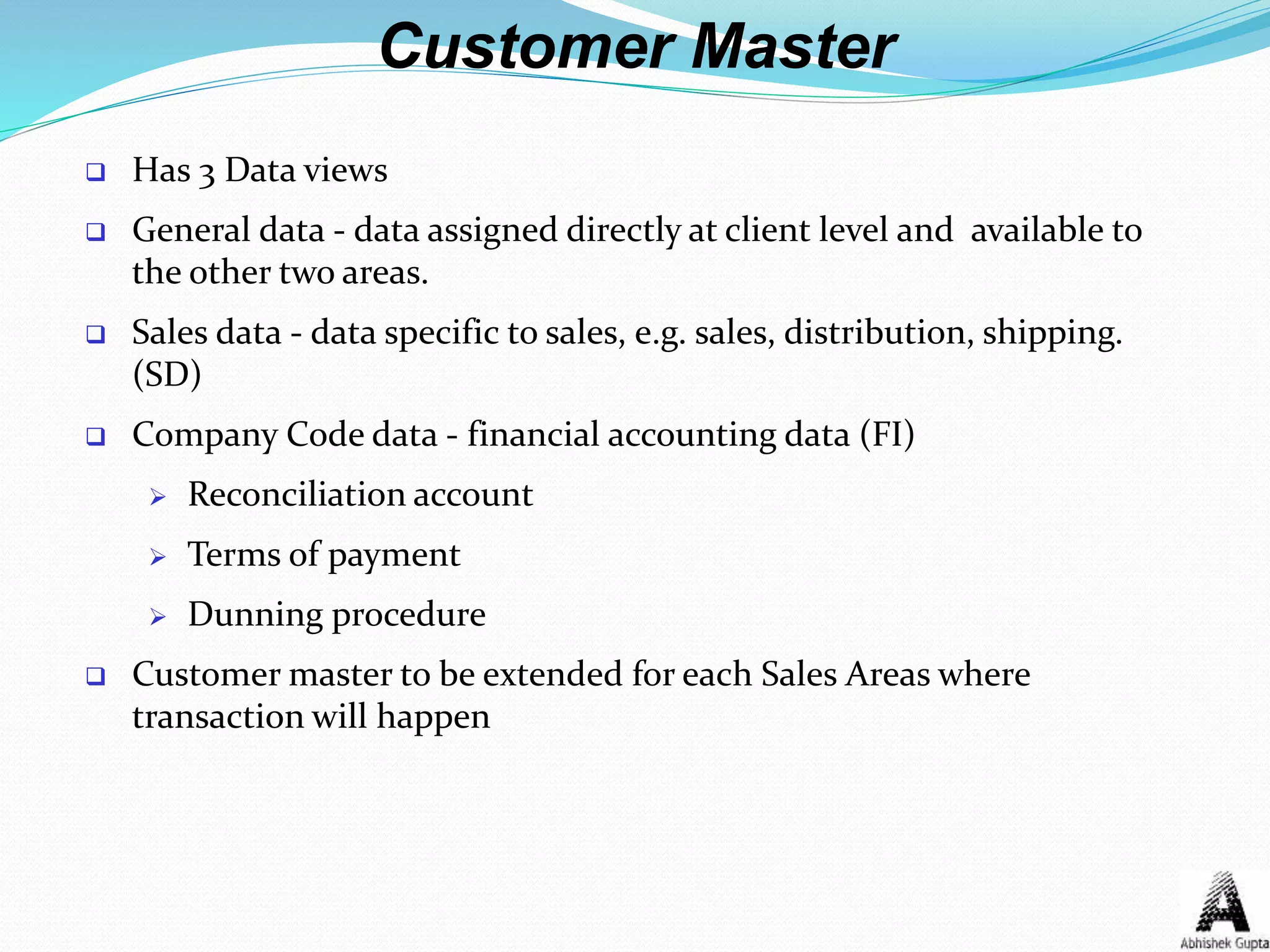 Customer Master
 Has 3 Data views
 General data - data assigned directly at client level and available to
the other two areas.
 Sales data - data specific to sales, e.g. sales, distribution, shipping.
(SD)
 Company Code data - financial accounting data (FI)
 Reconciliation account
 Terms of payment
 Dunning procedure
 Customer master to be extended for each Sales Areas where
transaction will happen
 