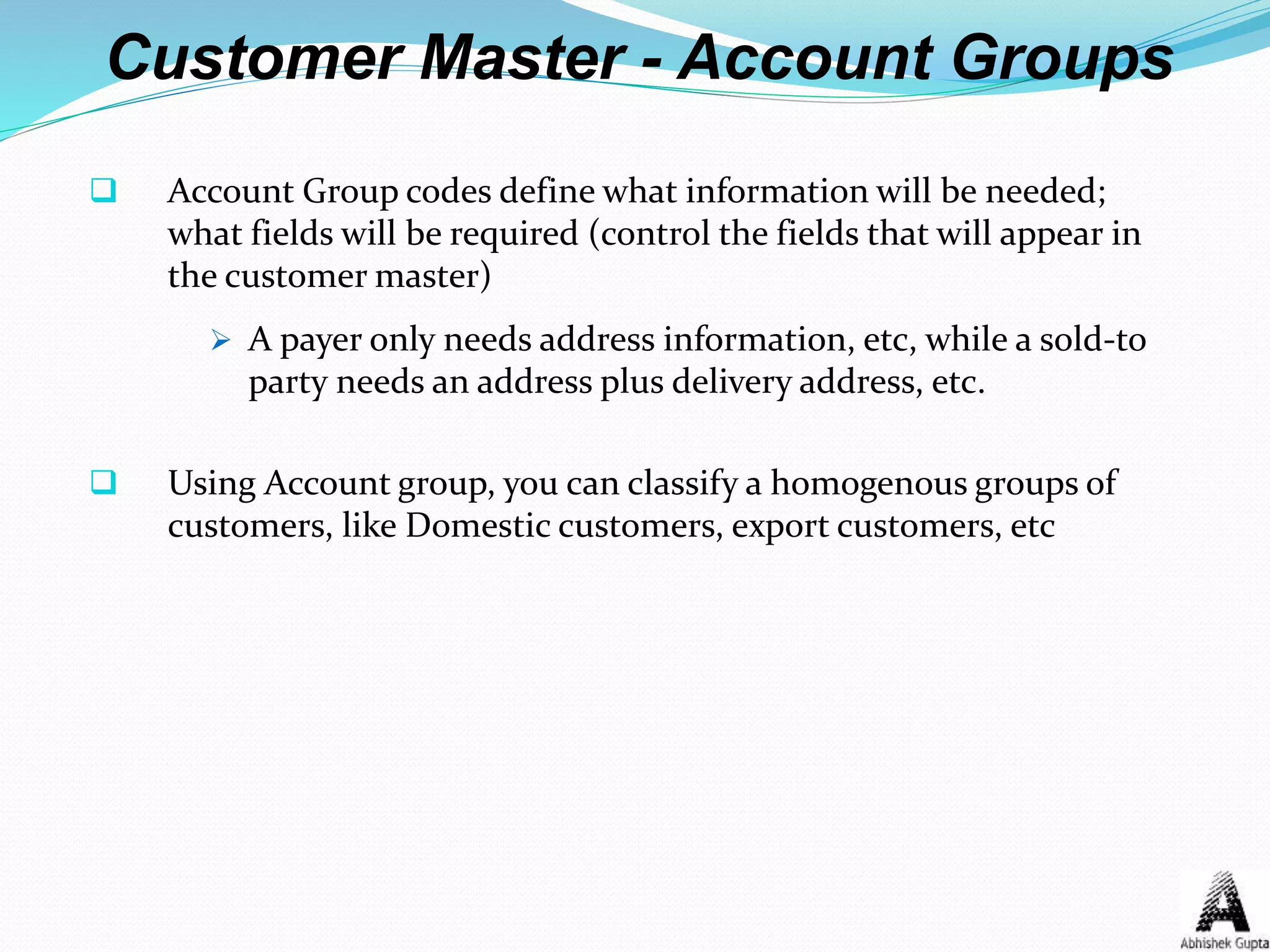 Customer Master - Account Groups
 Account Group codes define what information will be needed;
what fields will be required (control the fields that will appear in
the customer master)
 A payer only needs address information, etc, while a sold-to
party needs an address plus delivery address, etc.
 Using Account group, you can classify a homogenous groups of
customers, like Domestic customers, export customers, etc
 