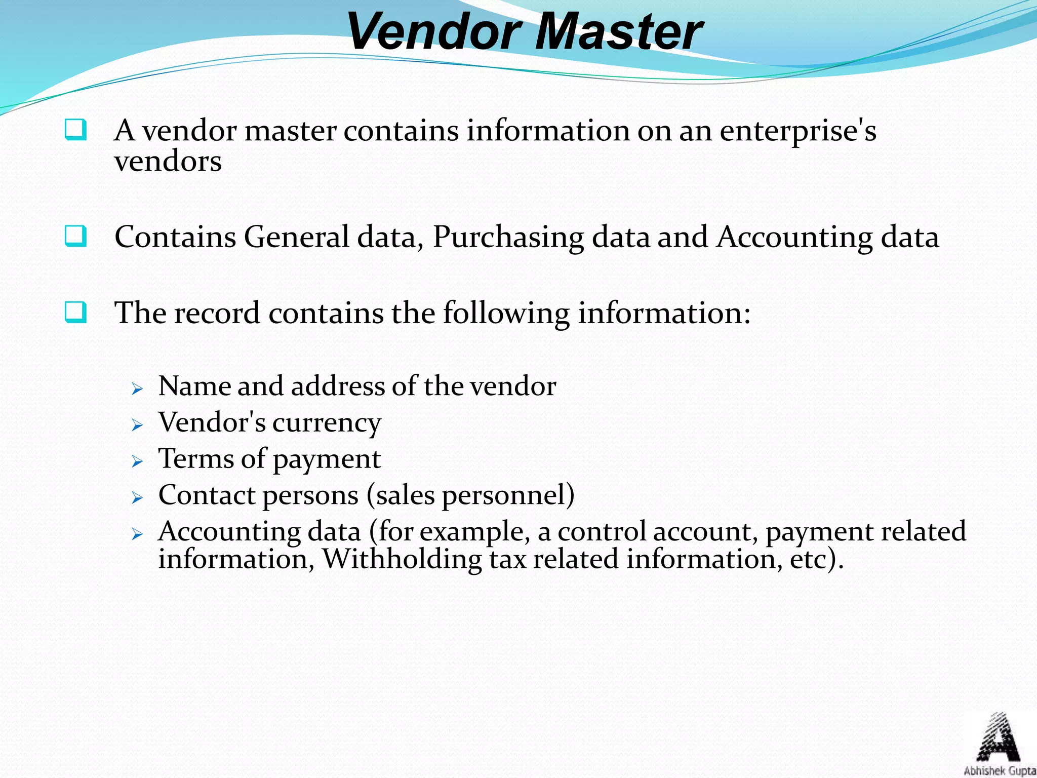 Vendor Master
 A vendor master contains information on an enterprise's
vendors
 Contains General data, Purchasing data and Accounting data
 The record contains the following information:
 Name and address of the vendor
 Vendor's currency
 Terms of payment
 Contact persons (sales personnel)
 Accounting data (for example, a control account, payment related
information, Withholding tax related information, etc).
 