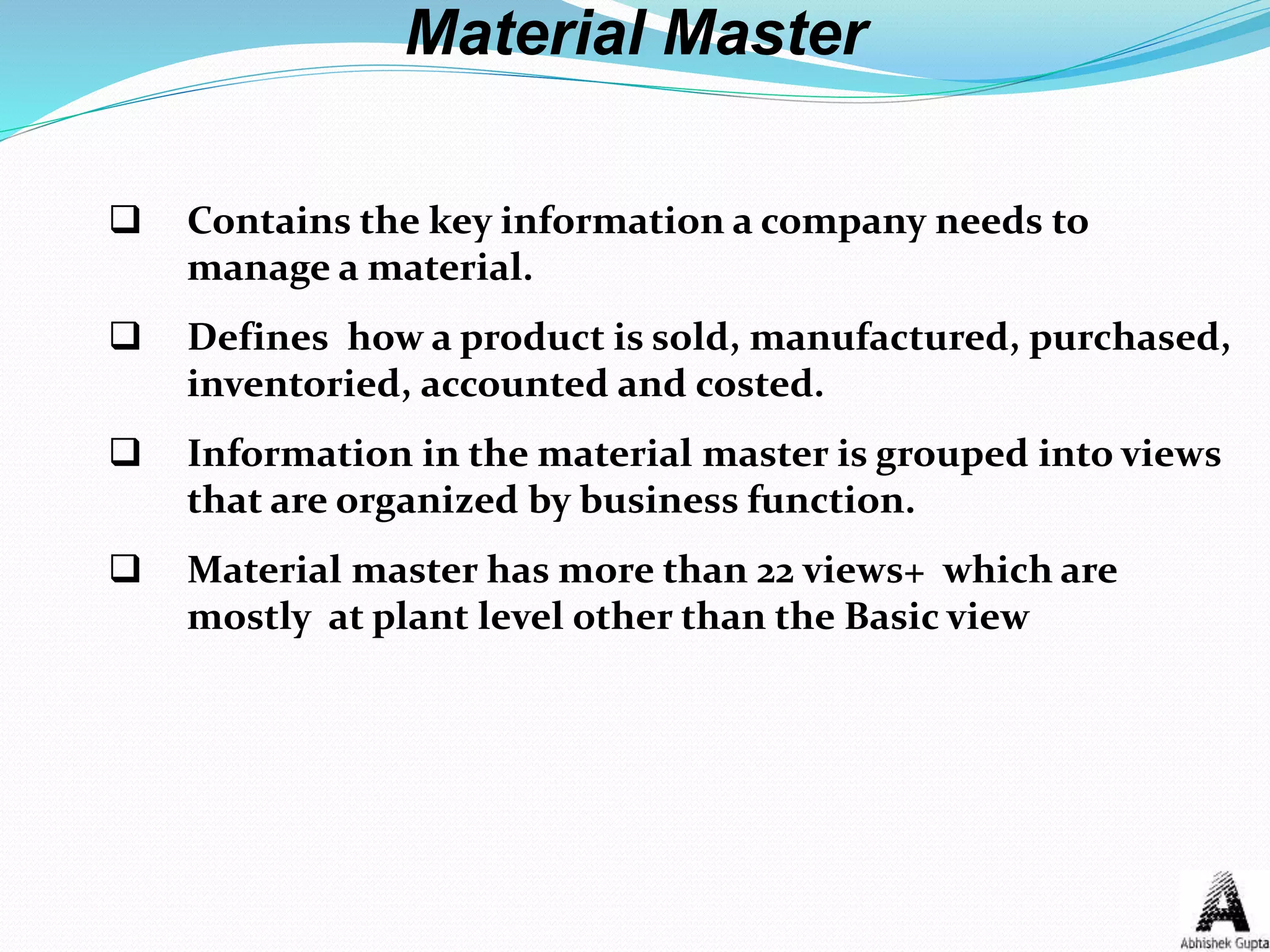Material Master
 Contains the key information a company needs to
manage a material.
 Defines how a product is sold, manufactured, purchased,
inventoried, accounted and costed.
 Information in the material master is grouped into views
that are organized by business function.
 Material master has more than 22 views+ which are
mostly at plant level other than the Basic view
 