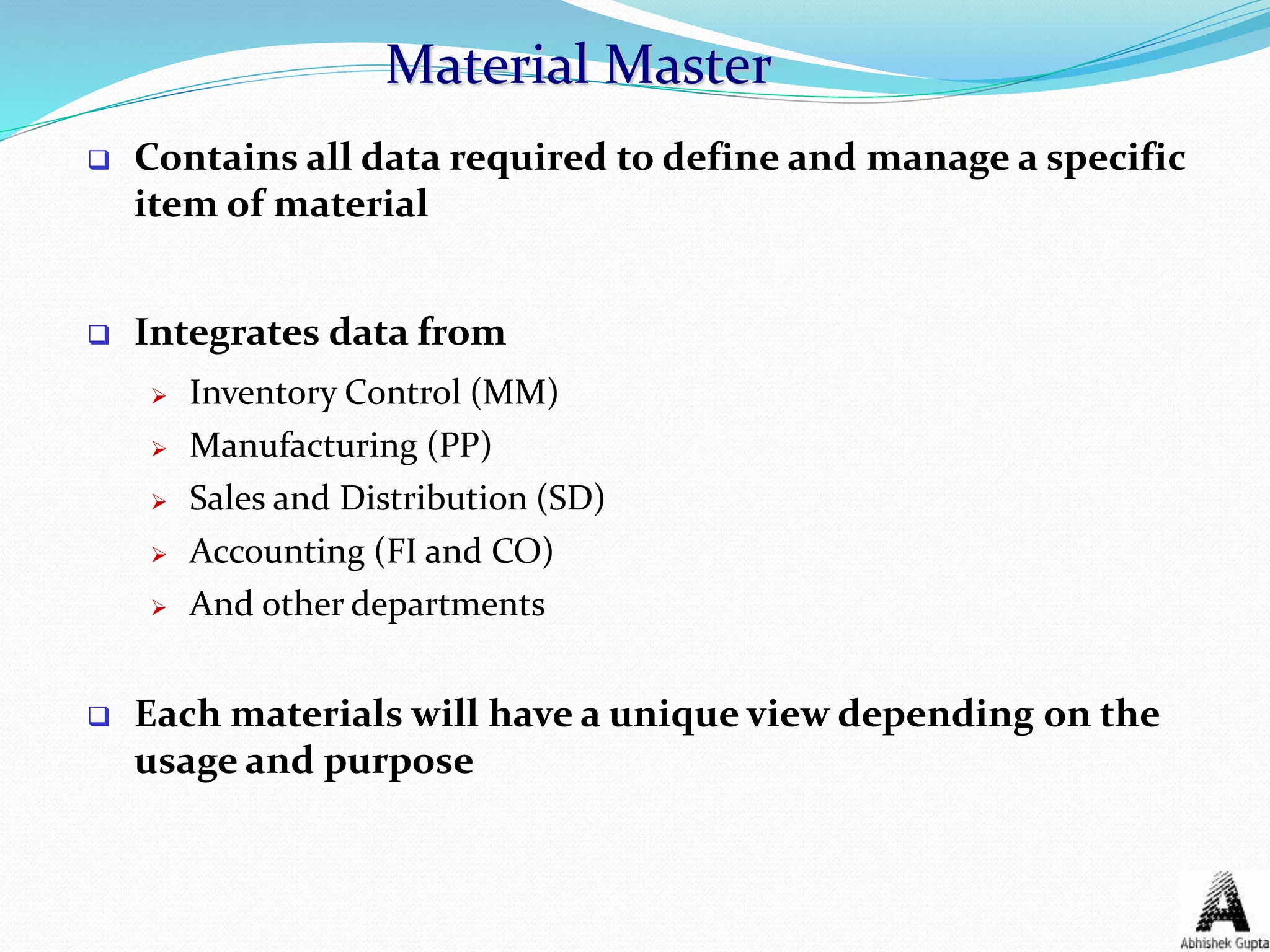 Material Master
 Contains all data required to define and manage a specific
item of material
 Integrates data from
 Inventory Control (MM)
 Manufacturing (PP)
 Sales and Distribution (SD)
 Accounting (FI and CO)
 And other departments
 Each materials will have a unique view depending on the
usage and purpose
 