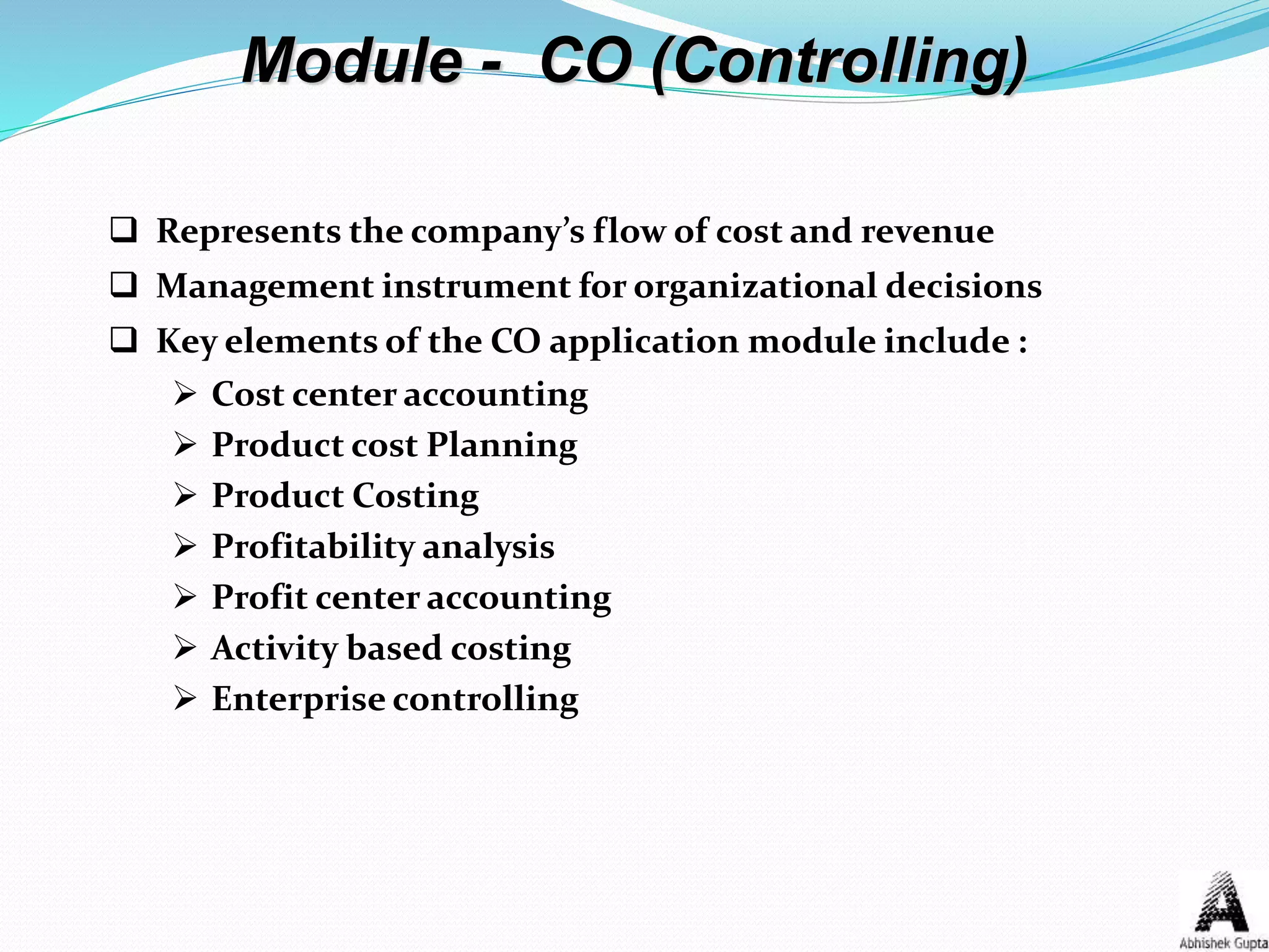 Module - CO (Controlling)
 Represents the company’s flow of cost and revenue
 Management instrument for organizational decisions
 Key elements of the CO application module include :
 Cost center accounting
 Product cost Planning
 Product Costing
 Profitability analysis
 Profit center accounting
 Activity based costing
 Enterprise controlling
 