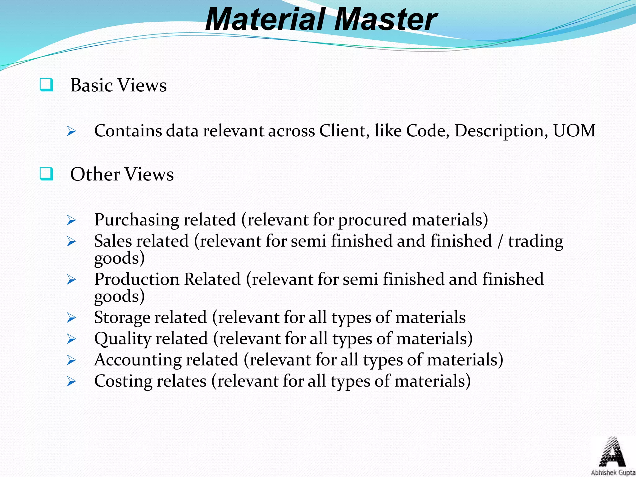 Material Master
 Basic Views
 Contains data relevant across Client, like Code, Description, UOM
 Other Views
 Purchasing related (relevant for procured materials)
 Sales related (relevant for semi finished and finished / trading
goods)
 Production Related (relevant for semi finished and finished
goods)
 Storage related (relevant for all types of materials
 Quality related (relevant for all types of materials)
 Accounting related (relevant for all types of materials)
 Costing relates (relevant for all types of materials)
 