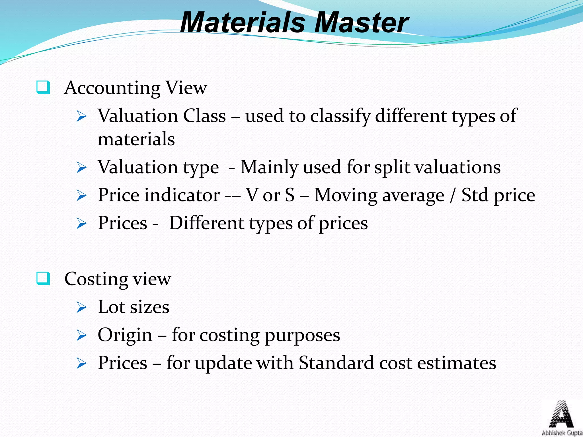 Materials Master
 Accounting View
 Valuation Class – used to classify different types of
materials
 Valuation type - Mainly used for split valuations
 Price indicator -– V or S – Moving average / Std price
 Prices - Different types of prices
 Costing view
 Lot sizes
 Origin – for costing purposes
 Prices – for update with Standard cost estimates
 