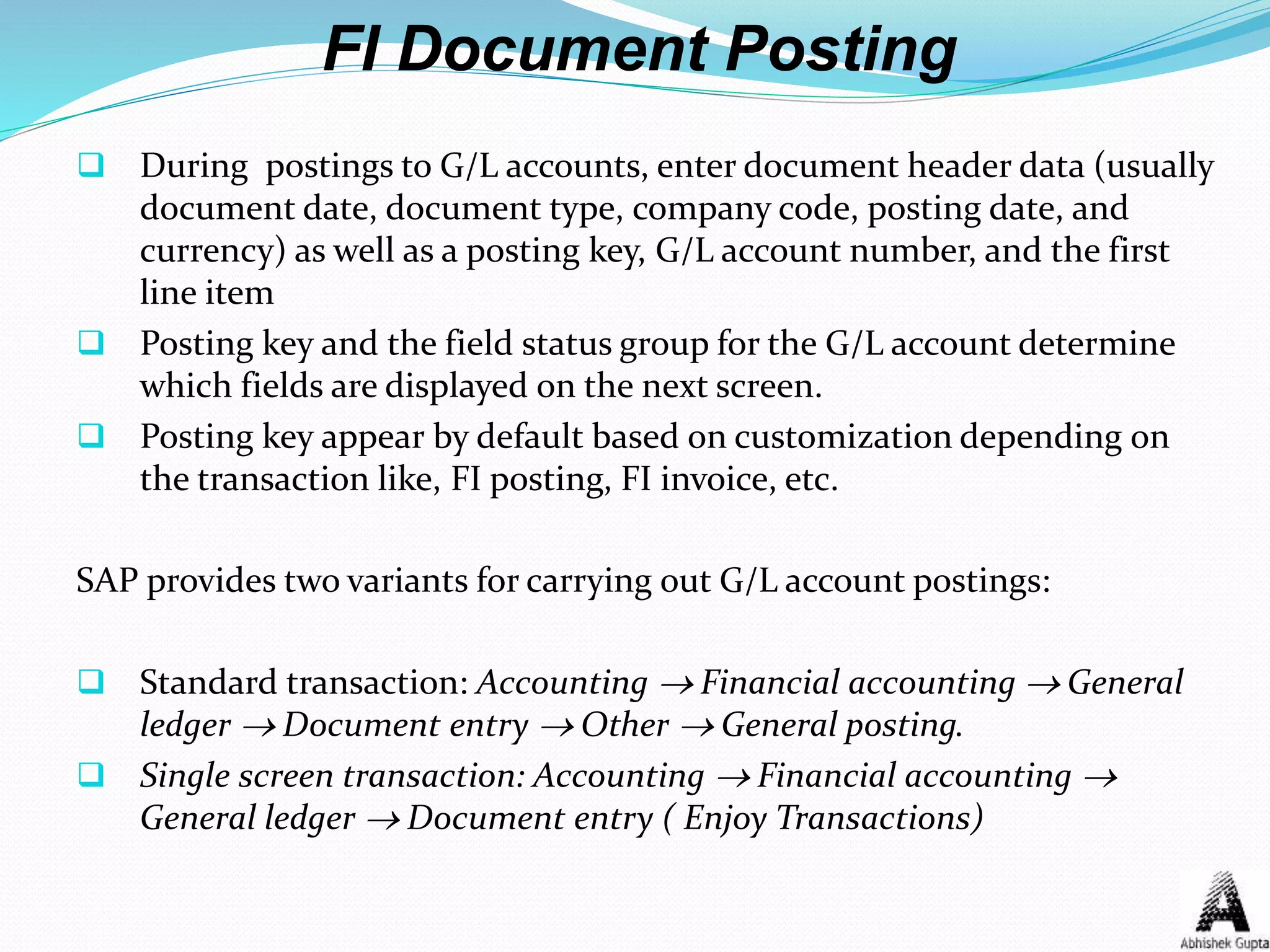 FI Document Posting
 During postings to G/L accounts, enter document header data (usually
document date, document type, company code, posting date, and
currency) as well as a posting key, G/L account number, and the first
line item
 Posting key and the field status group for the G/L account determine
which fields are displayed on the next screen.
 Posting key appear by default based on customization depending on
the transaction like, FI posting, FI invoice, etc.
SAP provides two variants for carrying out G/L account postings:
 Standard transaction: Accounting  Financial accounting  General
ledger  Document entry  Other  General posting.
 Single screen transaction: Accounting  Financial accounting 
General ledger  Document entry ( Enjoy Transactions)
 