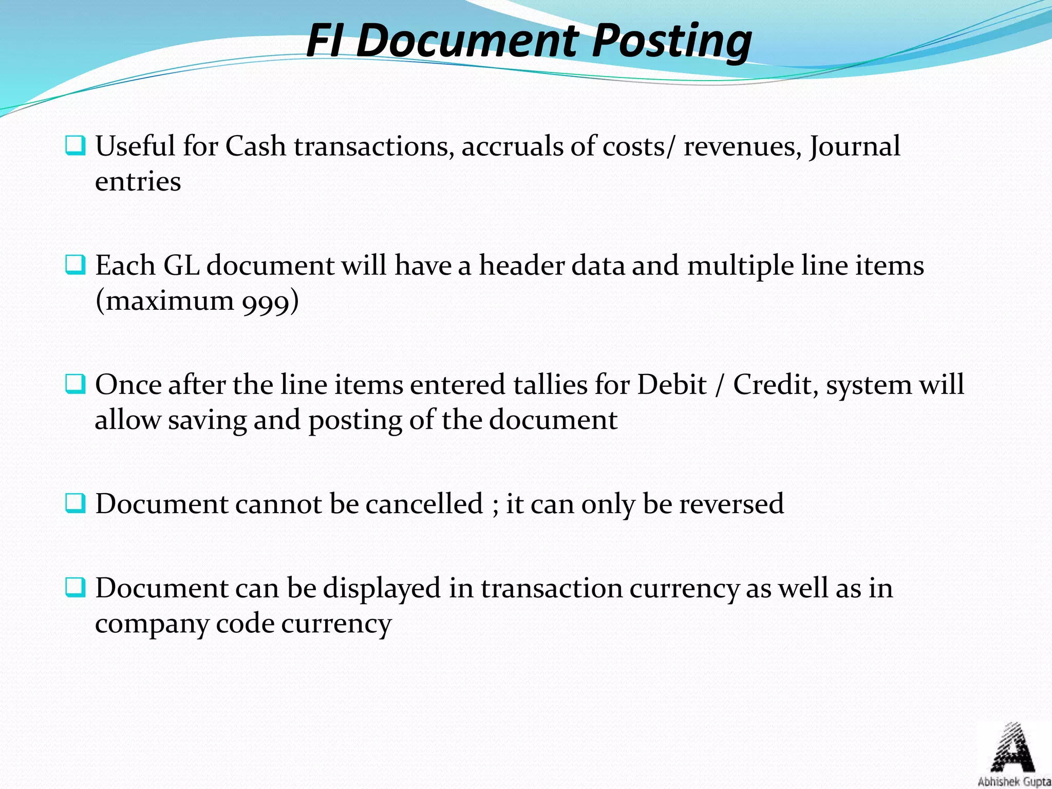 FI Document Posting
 Useful for Cash transactions, accruals of costs/ revenues, Journal
entries
 Each GL document will have a header data and multiple line items
(maximum 999)
 Once after the line items entered tallies for Debit / Credit, system will
allow saving and posting of the document
 Document cannot be cancelled ; it can only be reversed
 Document can be displayed in transaction currency as well as in
company code currency
 