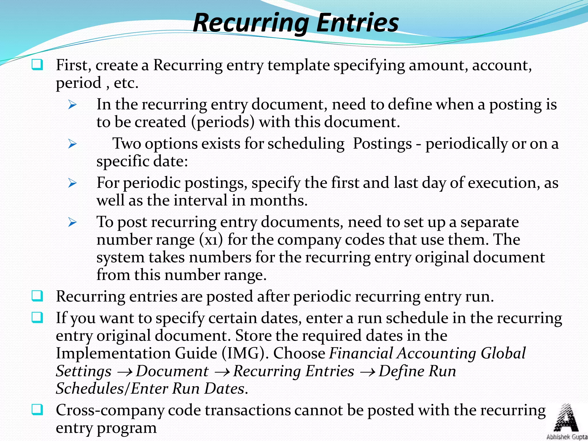 Recurring Entries
 First, create a Recurring entry template specifying amount, account,
period , etc.
 In the recurring entry document, need to define when a posting is
to be created (periods) with this document.
 Two options exists for scheduling Postings - periodically or on a
specific date:
 For periodic postings, specify the first and last day of execution, as
well as the interval in months.
 To post recurring entry documents, need to set up a separate
number range (x1) for the company codes that use them. The
system takes numbers for the recurring entry original document
from this number range.
 Recurring entries are posted after periodic recurring entry run.
 If you want to specify certain dates, enter a run schedule in the recurring
entry original document. Store the required dates in the
Implementation Guide (IMG). Choose Financial Accounting Global
Settings  Document  Recurring Entries  Define Run
Schedules/Enter Run Dates.
 Cross-company code transactions cannot be posted with the recurring
entry program
 