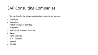 SAP Consulting Companies
• You can look for the above opportunities in companies such as −
 SAP Labs
 Accenture
 Tata Consultancy Services
 Cognizant
 IBM Global Business Services
 Wipro
 Tech Mahindra
 L & T InfoTech
 Delloite
 KPMG
 