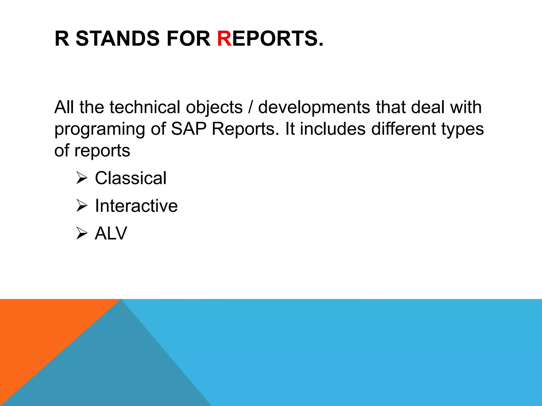 R STANDS FOR REPORTS.
All the technical objects / developments that deal with
programing of SAP Reports. It includes different types
of reports
 Classical
 Interactive
 ALV
 