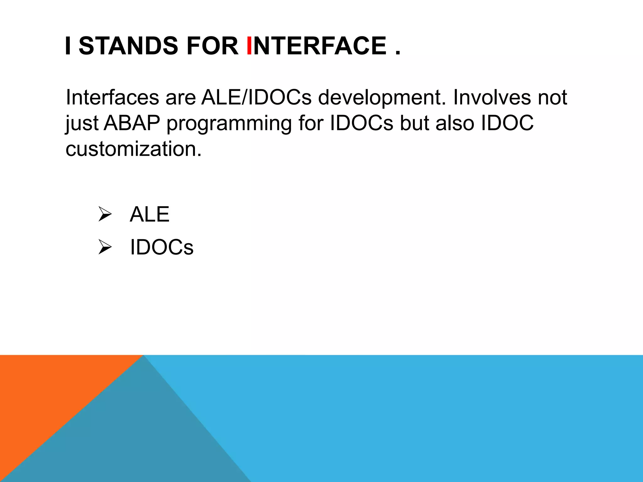 I STANDS FOR INTERFACE .
Interfaces are ALE/IDOCs development. Involves not
just ABAP programming for IDOCs but also IDOC
customization.
 ALE
 IDOCs
 