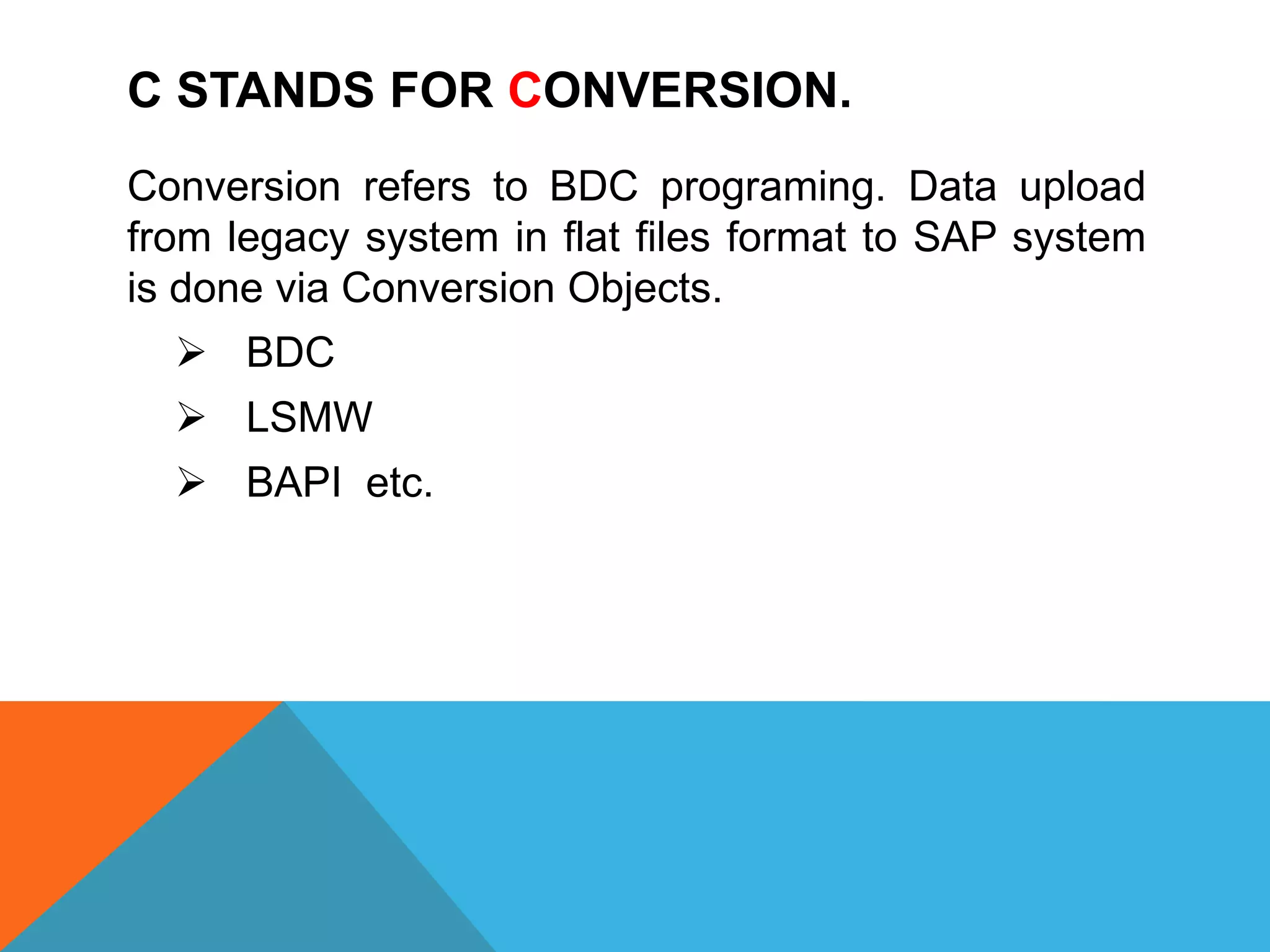 C STANDS FOR CONVERSION.
Conversion refers to BDC programing. Data upload
from legacy system in flat files format to SAP system
is done via Conversion Objects.
 BDC
 LSMW
 BAPI etc.
 