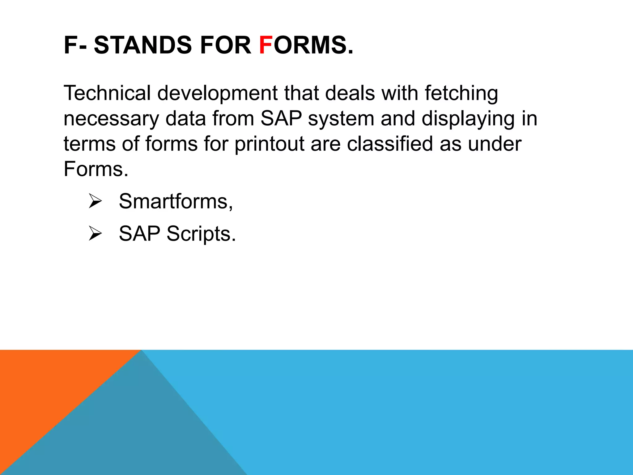 F- STANDS FOR FORMS.
Technical development that deals with fetching
necessary data from SAP system and displaying in
terms of forms for printout are classified as under
Forms.
 Smartforms,
 SAP Scripts.
 