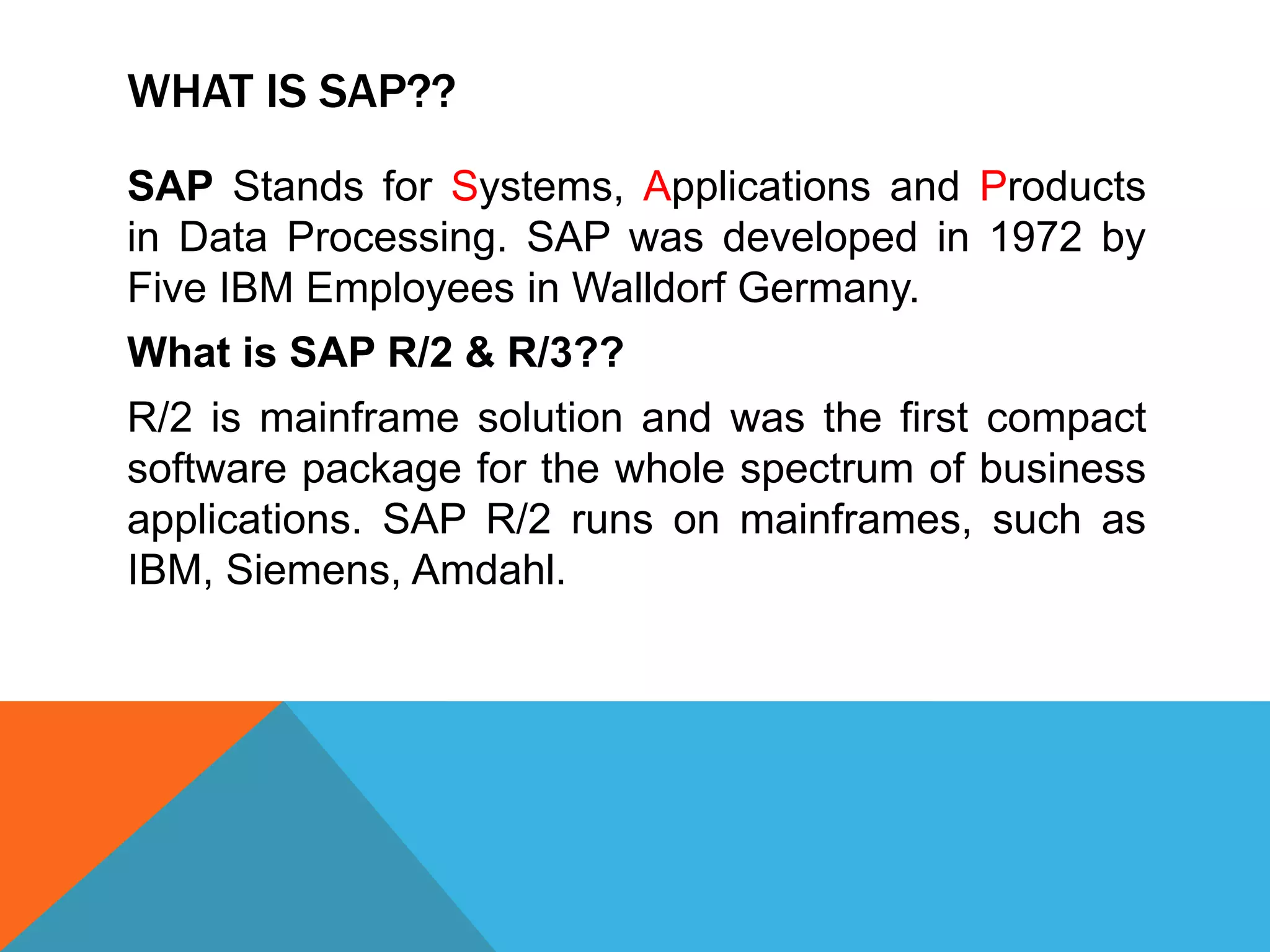 WHAT IS SAP??
SAP Stands for Systems, Applications and Products
in Data Processing. SAP was developed in 1972 by
Five IBM Employees in Walldorf Germany.
What is SAP R/2 & R/3??
R/2 is mainframe solution and was the first compact
software package for the whole spectrum of business
applications. SAP R/2 runs on mainframes, such as
IBM, Siemens, Amdahl.
 