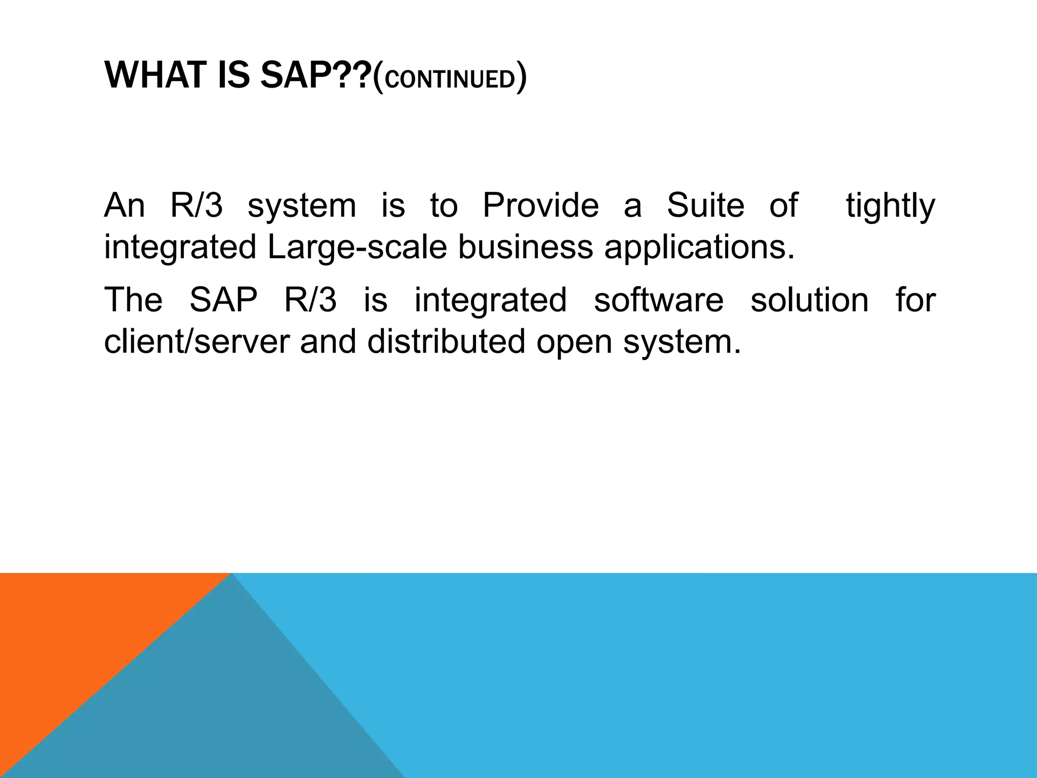 WHAT IS SAP??(CONTINUED)
An R/3 system is to Provide a Suite of tightly
integrated Large-scale business applications.
The SAP R/3 is integrated software solution for
client/server and distributed open system.
 
