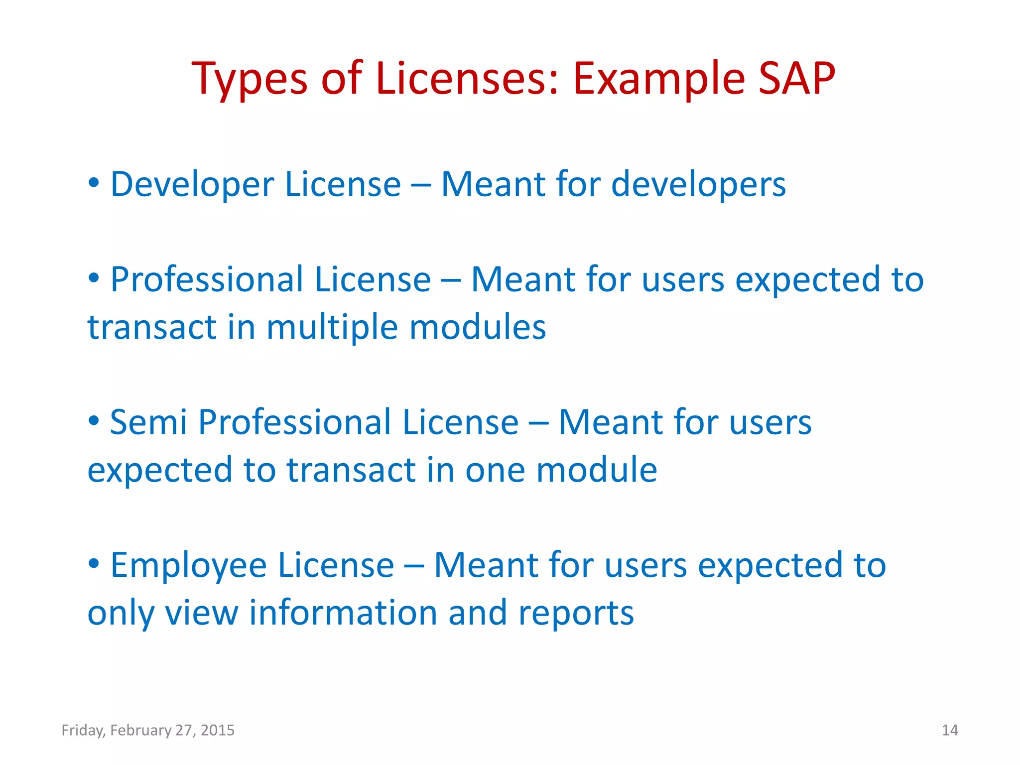 Types of Licenses: Example SAP
Friday, February 27, 2015 14
• Developer License – Meant for developers
• Professional License – Meant for users expected to
transact in multiple modules
• Semi Professional License – Meant for users
expected to transact in one module
• Employee License – Meant for users expected to
only view information and reports
 