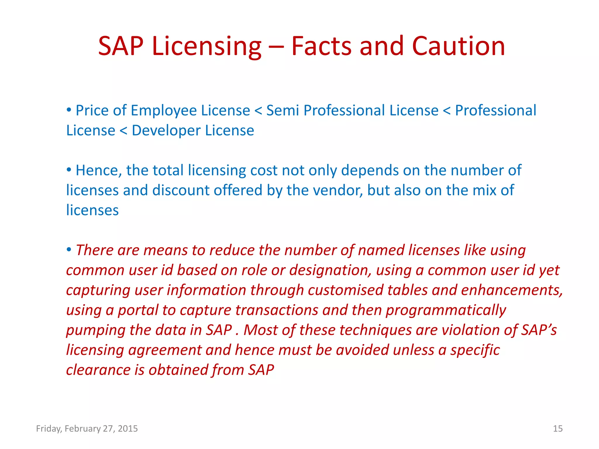 SAP Licensing – Facts and Caution
Friday, February 27, 2015 15
• Price of Employee License < Semi Professional License < Professional
License < Developer License
• Hence, the total licensing cost not only depends on the number of
licenses and discount offered by the vendor, but also on the mix of
licenses
• There are means to reduce the number of named licenses like using
common user id based on role or designation, using a common user id yet
capturing user information through customised tables and enhancements,
using a portal to capture transactions and then programmatically
pumping the data in SAP . Most of these techniques are violation of SAP’s
licensing agreement and hence must be avoided unless a specific
clearance is obtained from SAP
 