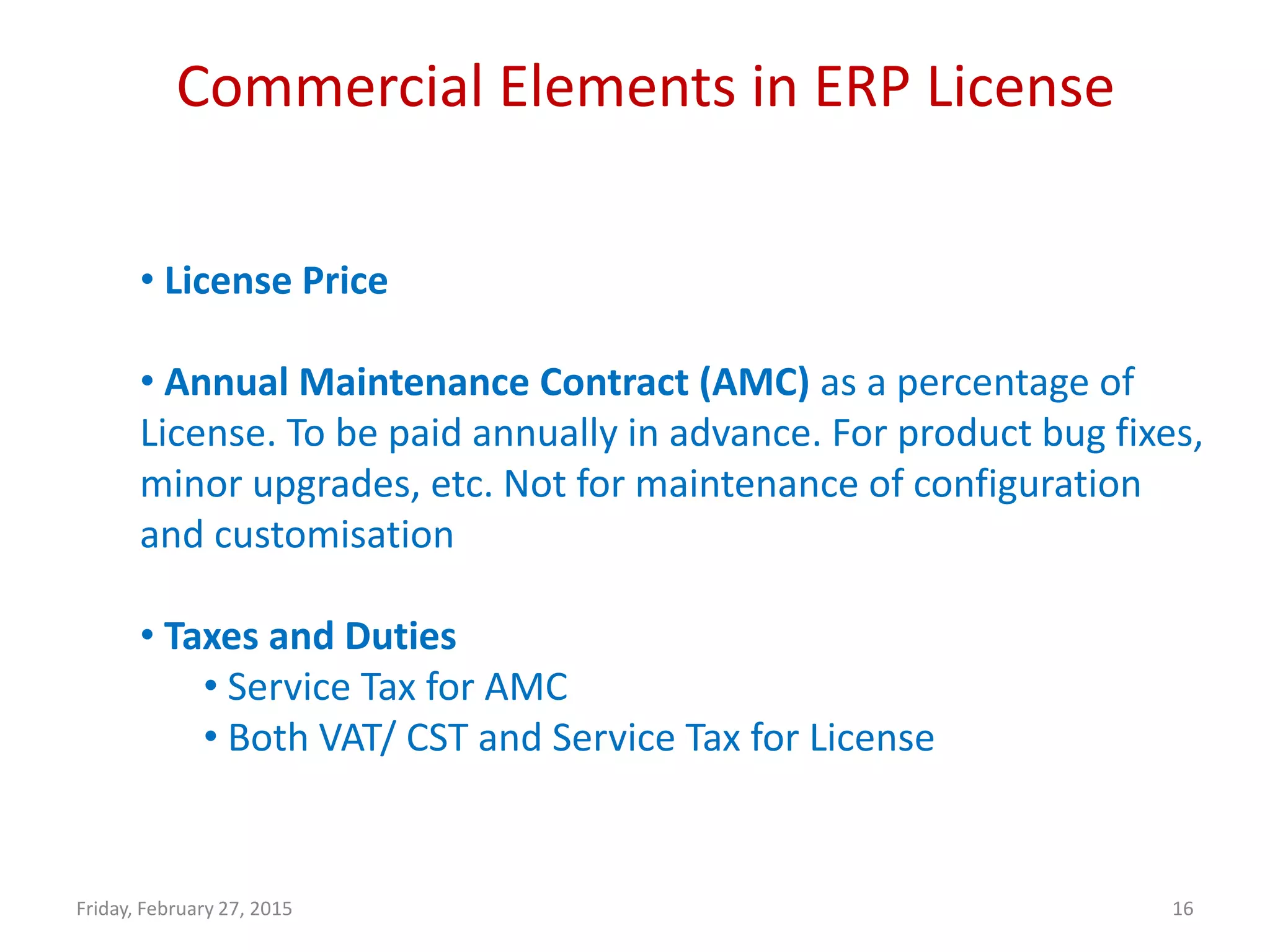 Commercial Elements in ERP License
Friday, February 27, 2015 16
• License Price
• Annual Maintenance Contract (AMC) as a percentage of
License. To be paid annually in advance. For product bug fixes,
minor upgrades, etc. Not for maintenance of configuration
and customisation
• Taxes and Duties
• Service Tax for AMC
• Both VAT/ CST and Service Tax for License
 