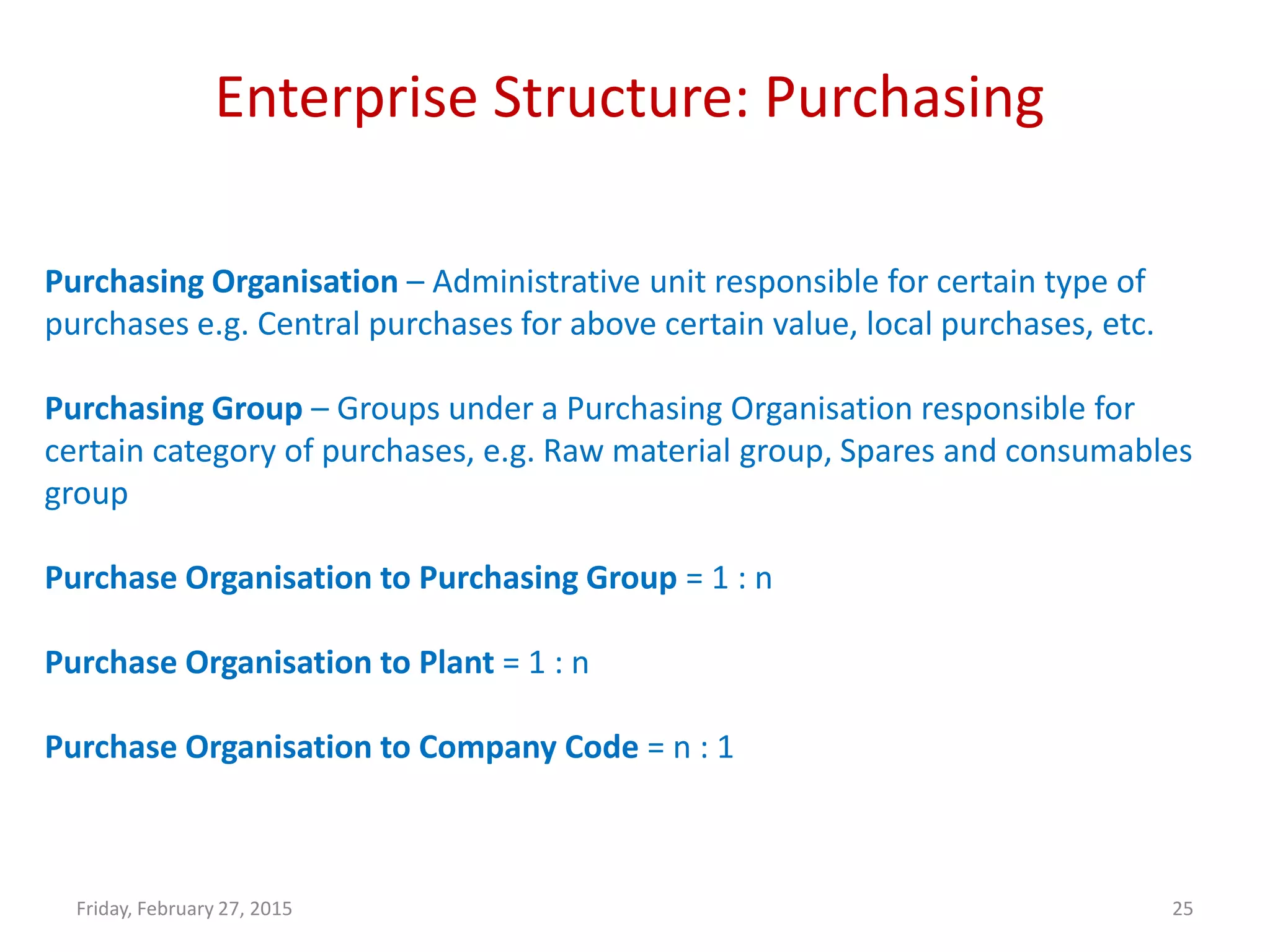 Enterprise Structure: Purchasing
Friday, February 27, 2015 25
Purchasing Organisation – Administrative unit responsible for certain type of
purchases e.g. Central purchases for above certain value, local purchases, etc.
Purchasing Group – Groups under a Purchasing Organisation responsible for
certain category of purchases, e.g. Raw material group, Spares and consumables
group
Purchase Organisation to Purchasing Group = 1 : n
Purchase Organisation to Plant = 1 : n
Purchase Organisation to Company Code = n : 1
 