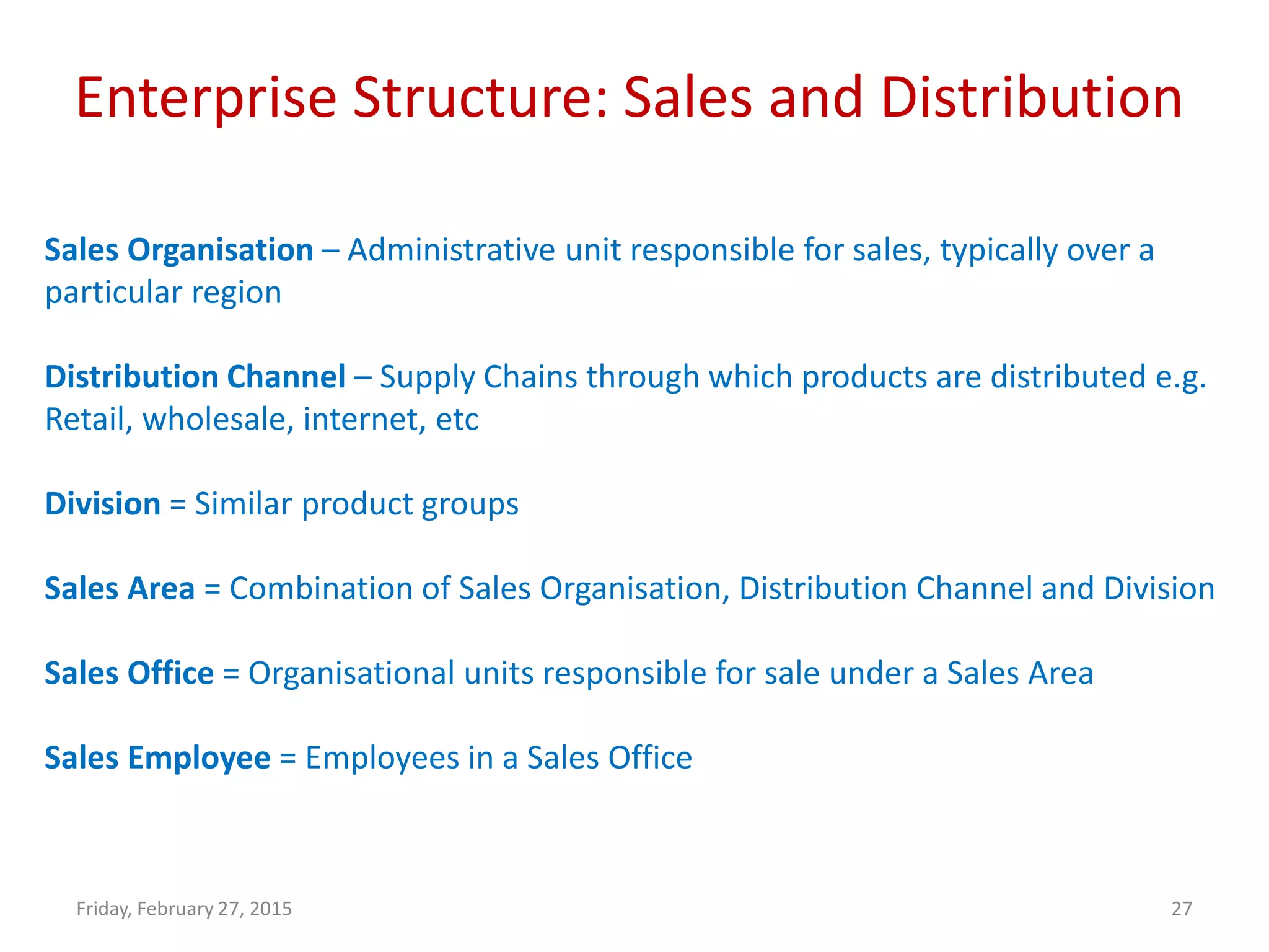 Enterprise Structure: Sales and Distribution
Friday, February 27, 2015 27
Sales Organisation – Administrative unit responsible for sales, typically over a
particular region
Distribution Channel – Supply Chains through which products are distributed e.g.
Retail, wholesale, internet, etc
Division = Similar product groups
Sales Area = Combination of Sales Organisation, Distribution Channel and Division
Sales Office = Organisational units responsible for sale under a Sales Area
Sales Employee = Employees in a Sales Office
 