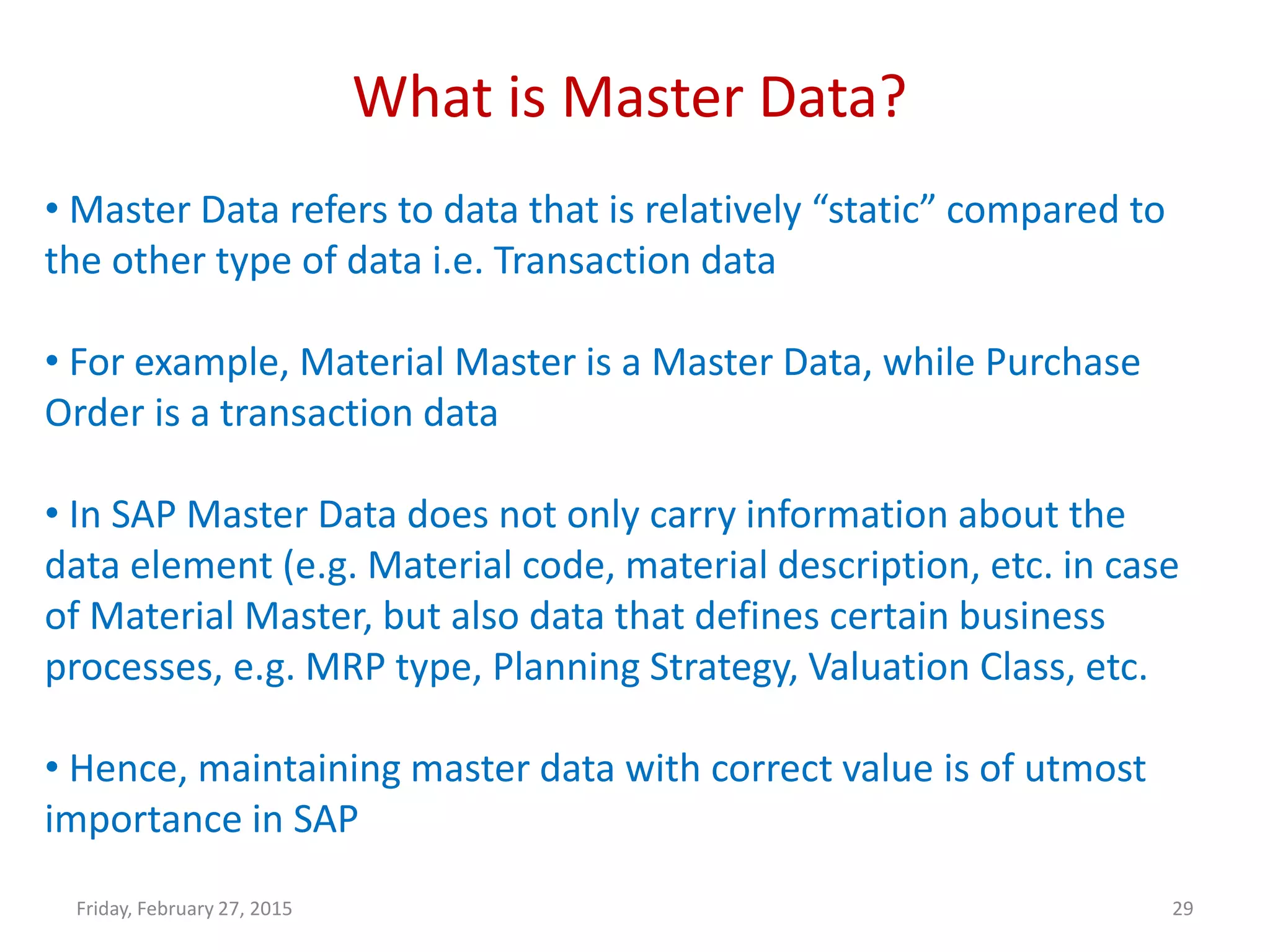 What is Master Data?
Friday, February 27, 2015 29
• Master Data refers to data that is relatively “static” compared to
the other type of data i.e. Transaction data
• For example, Material Master is a Master Data, while Purchase
Order is a transaction data
• In SAP Master Data does not only carry information about the
data element (e.g. Material code, material description, etc. in case
of Material Master, but also data that defines certain business
processes, e.g. MRP type, Planning Strategy, Valuation Class, etc.
• Hence, maintaining master data with correct value is of utmost
importance in SAP
 