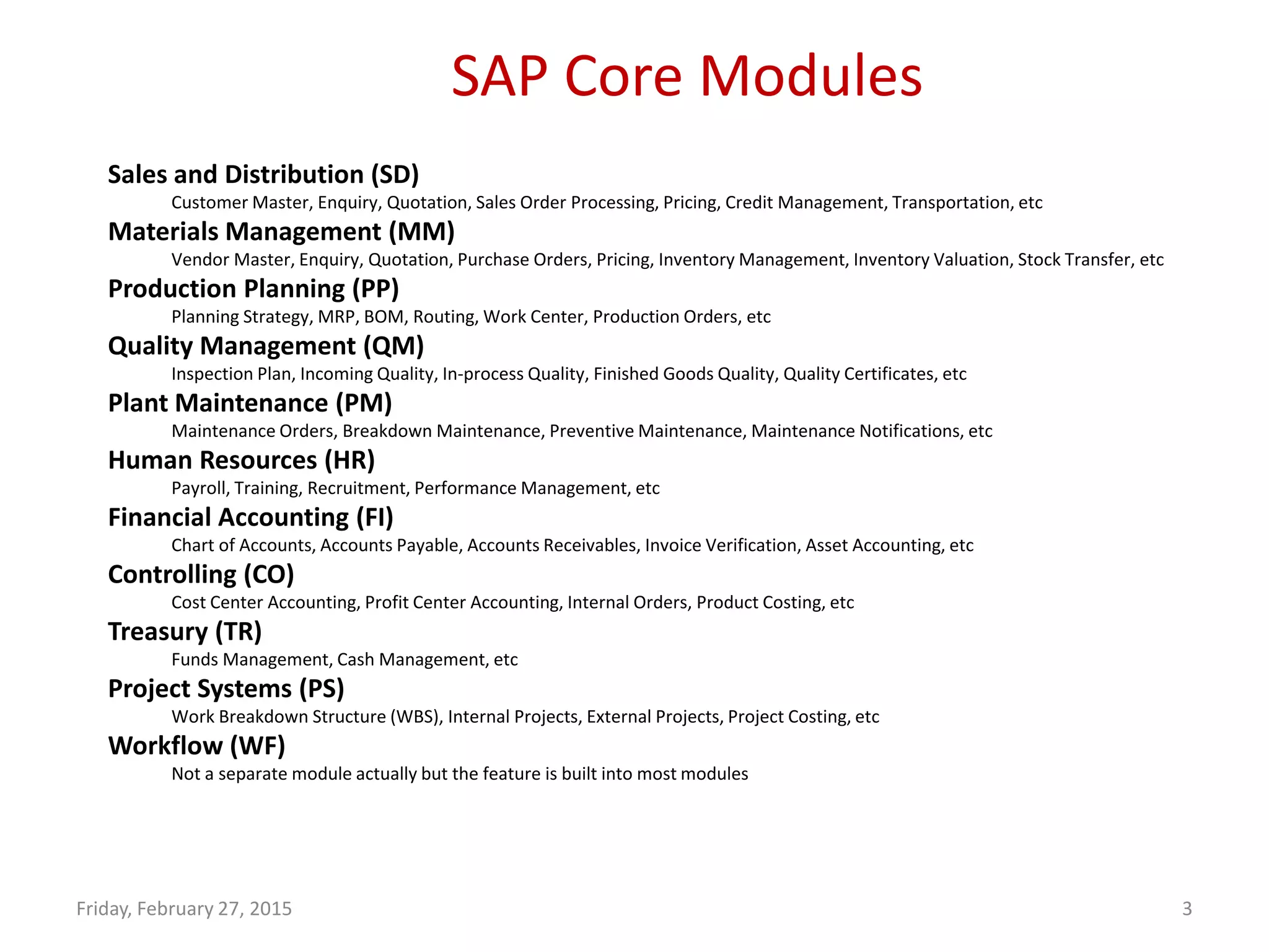SAP Core Modules
Friday, February 27, 2015 3
Sales and Distribution (SD)
Customer Master, Enquiry, Quotation, Sales Order Processing, Pricing, Credit Management, Transportation, etc
Materials Management (MM)
Vendor Master, Enquiry, Quotation, Purchase Orders, Pricing, Inventory Management, Inventory Valuation, Stock Transfer, etc
Production Planning (PP)
Planning Strategy, MRP, BOM, Routing, Work Center, Production Orders, etc
Quality Management (QM)
Inspection Plan, Incoming Quality, In-process Quality, Finished Goods Quality, Quality Certificates, etc
Plant Maintenance (PM)
Maintenance Orders, Breakdown Maintenance, Preventive Maintenance, Maintenance Notifications, etc
Human Resources (HR)
Payroll, Training, Recruitment, Performance Management, etc
Financial Accounting (FI)
Chart of Accounts, Accounts Payable, Accounts Receivables, Invoice Verification, Asset Accounting, etc
Controlling (CO)
Cost Center Accounting, Profit Center Accounting, Internal Orders, Product Costing, etc
Treasury (TR)
Funds Management, Cash Management, etc
Project Systems (PS)
Work Breakdown Structure (WBS), Internal Projects, External Projects, Project Costing, etc
Workflow (WF)
Not a separate module actually but the feature is built into most modules
 