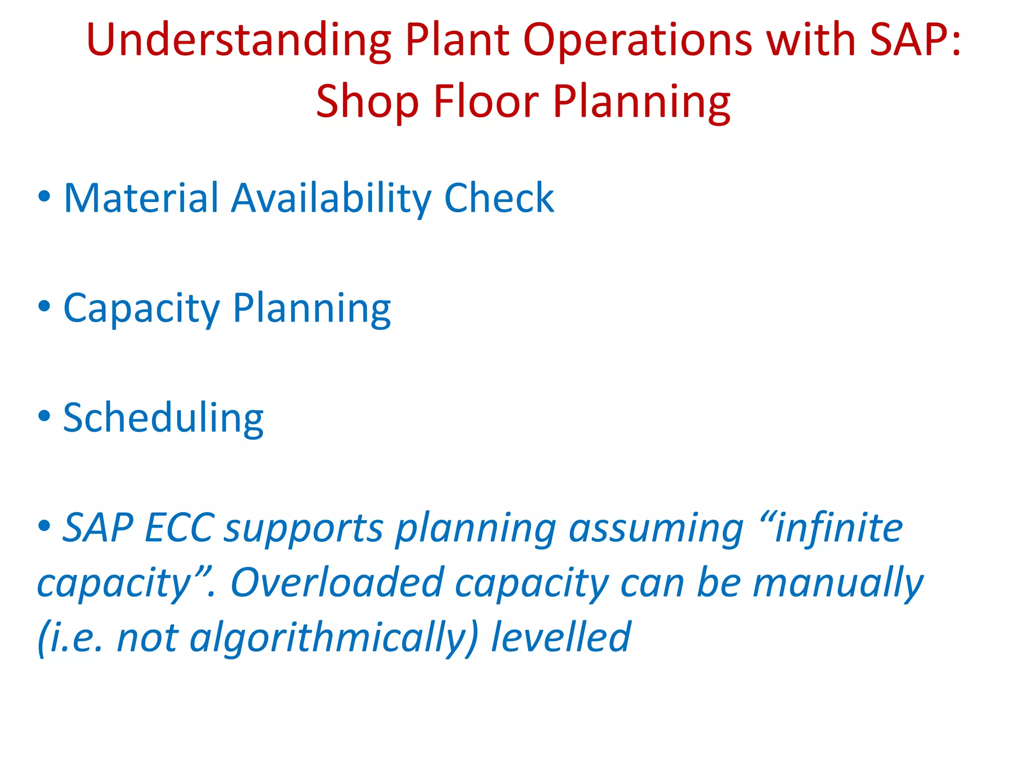 Understanding Plant Operations with SAP:
Shop Floor Planning
• Material Availability Check
• Capacity Planning
• Scheduling
• SAP ECC supports planning assuming “infinite
capacity”. Overloaded capacity can be manually
(i.e. not algorithmically) levelled
 