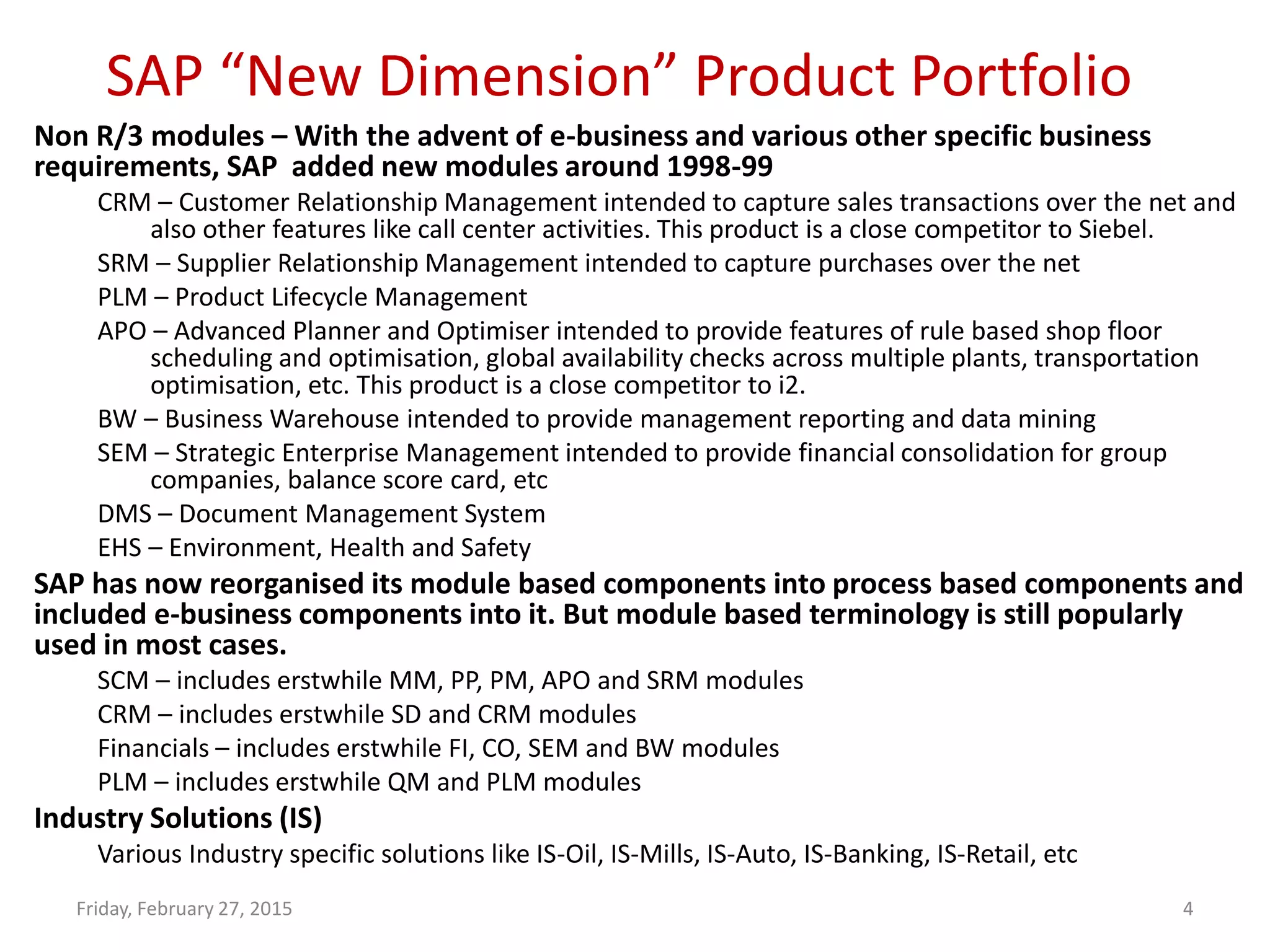 SAP “New Dimension” Product Portfolio
Friday, February 27, 2015 4
Non R/3 modules – With the advent of e-business and various other specific business
requirements, SAP added new modules around 1998-99
CRM – Customer Relationship Management intended to capture sales transactions over the net and
also other features like call center activities. This product is a close competitor to Siebel.
SRM – Supplier Relationship Management intended to capture purchases over the net
PLM – Product Lifecycle Management
APO – Advanced Planner and Optimiser intended to provide features of rule based shop floor
scheduling and optimisation, global availability checks across multiple plants, transportation
optimisation, etc. This product is a close competitor to i2.
BW – Business Warehouse intended to provide management reporting and data mining
SEM – Strategic Enterprise Management intended to provide financial consolidation for group
companies, balance score card, etc
DMS – Document Management System
EHS – Environment, Health and Safety
SAP has now reorganised its module based components into process based components and
included e-business components into it. But module based terminology is still popularly
used in most cases.
SCM – includes erstwhile MM, PP, PM, APO and SRM modules
CRM – includes erstwhile SD and CRM modules
Financials – includes erstwhile FI, CO, SEM and BW modules
PLM – includes erstwhile QM and PLM modules
Industry Solutions (IS)
Various Industry specific solutions like IS-Oil, IS-Mills, IS-Auto, IS-Banking, IS-Retail, etc
 