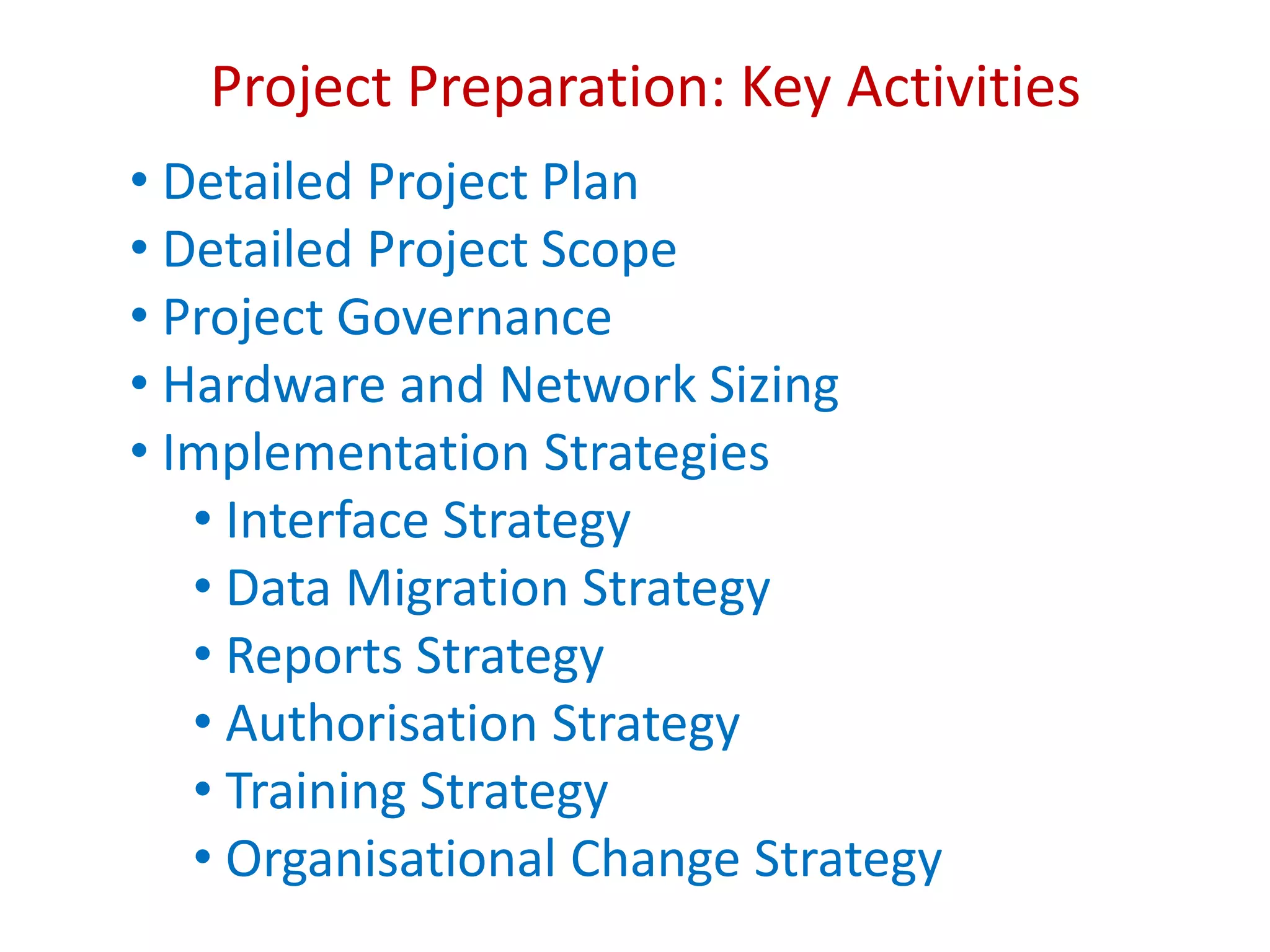 Project Preparation: Key Activities
• Detailed Project Plan
• Detailed Project Scope
• Project Governance
• Hardware and Network Sizing
• Implementation Strategies
• Interface Strategy
• Data Migration Strategy
• Reports Strategy
• Authorisation Strategy
• Training Strategy
• Organisational Change Strategy
 