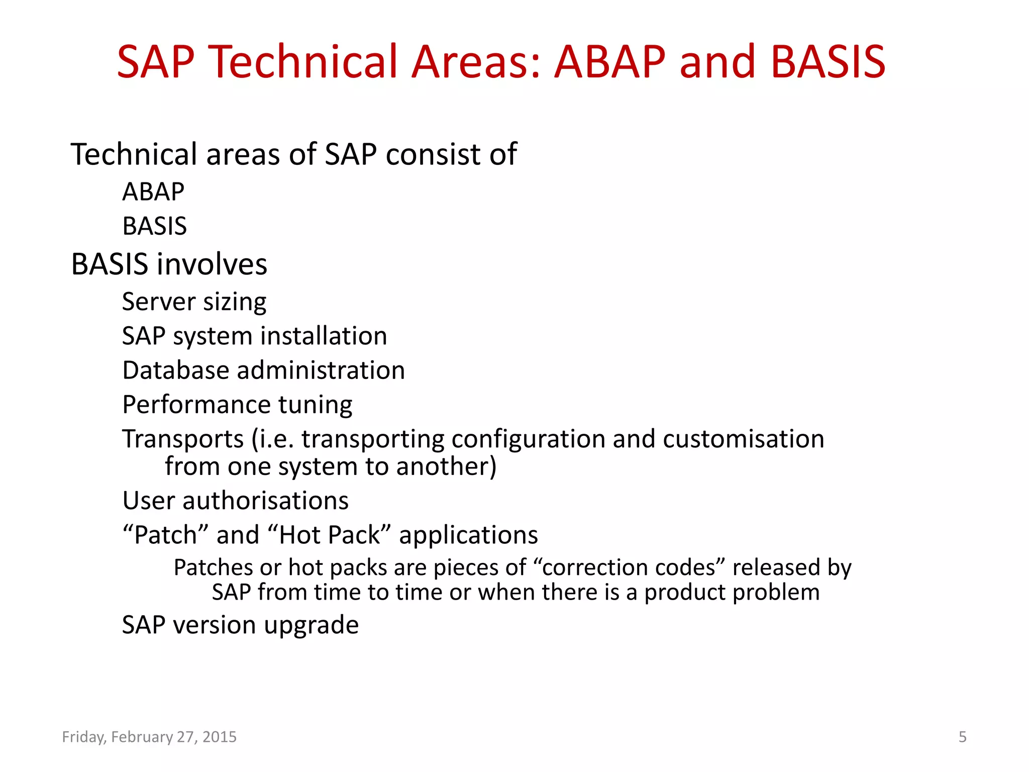 SAP Technical Areas: ABAP and BASIS
Friday, February 27, 2015 5
Technical areas of SAP consist of
ABAP
BASIS
BASIS involves
Server sizing
SAP system installation
Database administration
Performance tuning
Transports (i.e. transporting configuration and customisation
from one system to another)
User authorisations
“Patch” and “Hot Pack” applications
Patches or hot packs are pieces of “correction codes” released by
SAP from time to time or when there is a product problem
SAP version upgrade
 