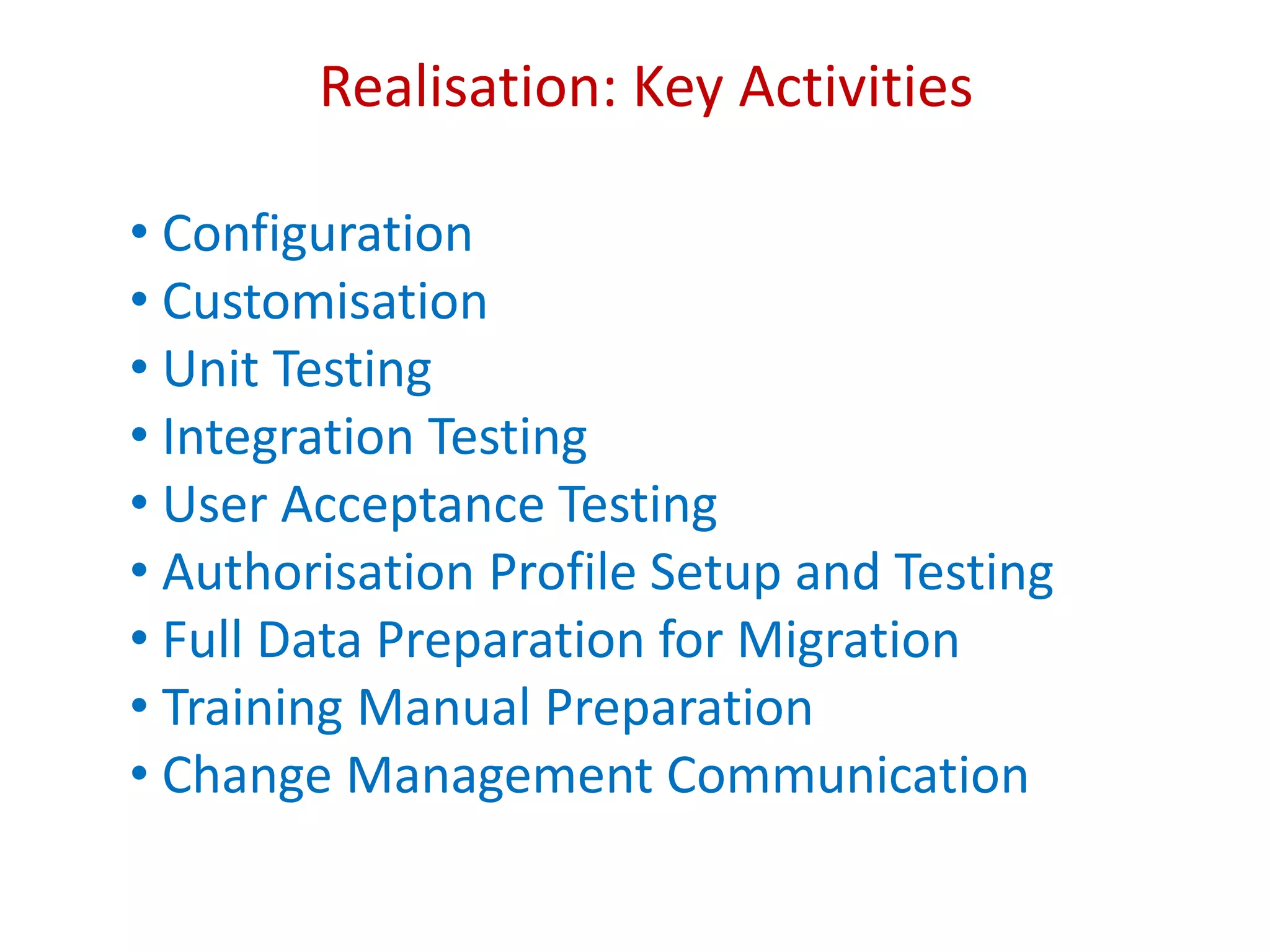 Realisation: Key Activities
• Configuration
• Customisation
• Unit Testing
• Integration Testing
• User Acceptance Testing
• Authorisation Profile Setup and Testing
• Full Data Preparation for Migration
• Training Manual Preparation
• Change Management Communication
 
