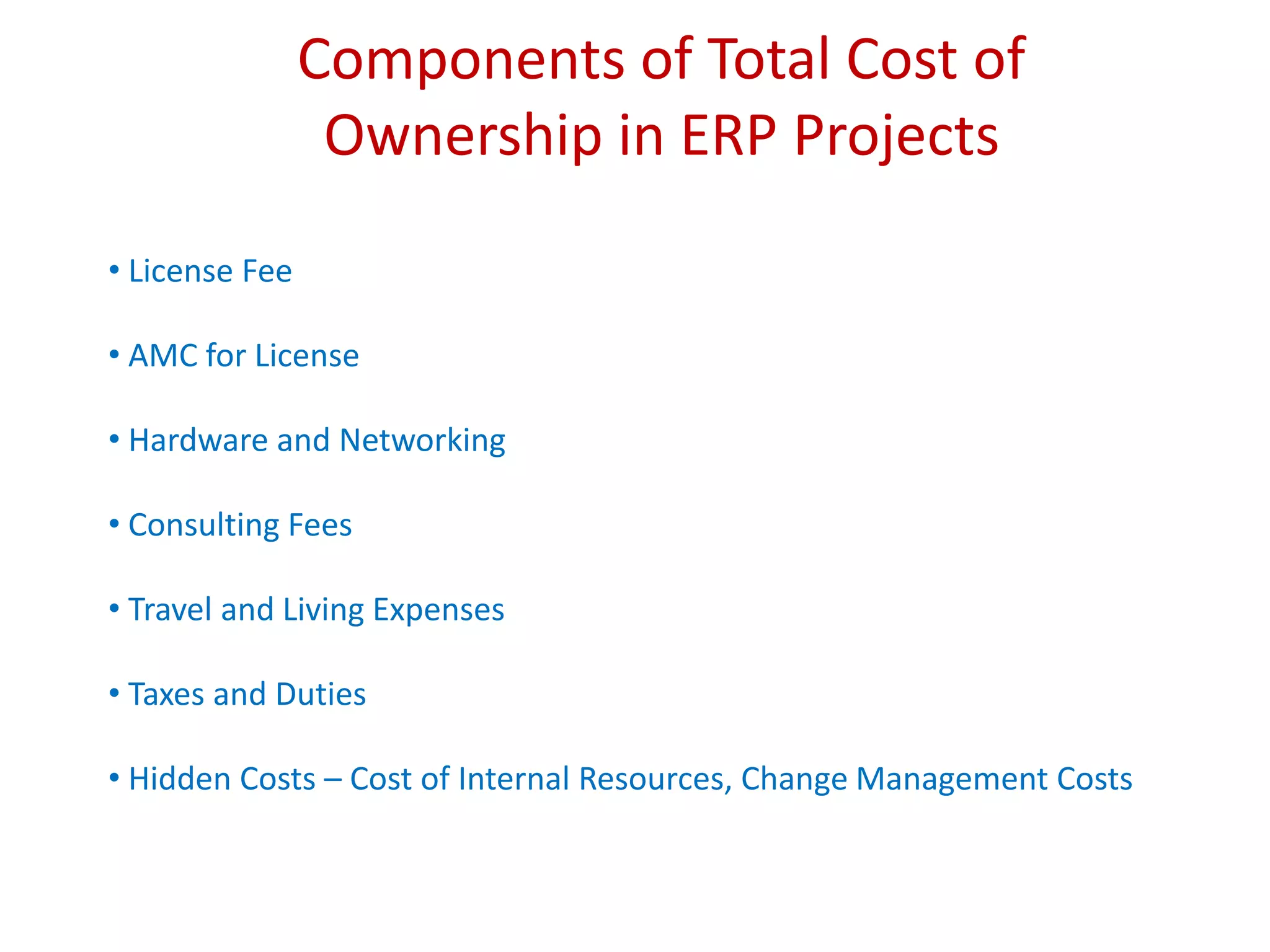 Components of Total Cost of
Ownership in ERP Projects
• License Fee
• AMC for License
• Hardware and Networking
• Consulting Fees
• Travel and Living Expenses
• Taxes and Duties
• Hidden Costs – Cost of Internal Resources, Change Management Costs
 