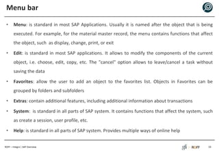 ROFF – Integra | SAP Overview
Menu bar
• Menu: is standard in most SAP Applications. Usually it is named after the object that is being
executed. For example, for the material master record, the menu contains functions that affect
the object, such as display, change, print, or exit
• Edit: is standard in most SAP applications. It allows to modify the components of the current
object, i.e. choose, edit, copy, etc. The "cancel" option allows to leave/cancel a task without
saving the data
• Favorites: allow the user to add an object to the favorites list. Objects in Favorites can be
grouped by folders and subfolders
• Extras: contain additional features, including additional information about transactions
• System: is standard in all parts of SAP system. It contains functions that affect the system, such
as create a session, user profile, etc.
• Help: is standard in all parts of SAP system. Provides multiple ways of online help
16
 