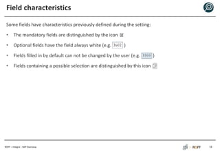 ROFF – Integra | SAP Overview
Field characteristics
Some fields have characteristics previously defined during the setting:
• The mandatory fields are distinguished by the icon
• Optional fields have the field always white (e.g. )
• Fields filled in by default can not be changed by the user (e.g. )
• Fields containing a possible selection are distinguished by this icon
18
 