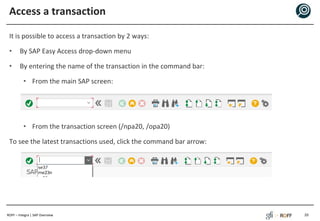 ROFF – Integra | SAP Overview
Access a transaction
It is possible to access a transaction by 2 ways:
• By SAP Easy Access drop-down menu
• By entering the name of the transaction in the command bar:
• From the main SAP screen:
• From the transaction screen (/npa20, /opa20)
To see the latest transactions used, click the command bar arrow:
20
 