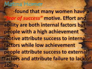 -found that many women have a
“fear of success” motive. Effort and
ability are both internal factors but
people with a high achievement
motive attribute success to internal
factors while low achievement
people attribute success to external
factors and attribute failure to lack of
ability.
 
