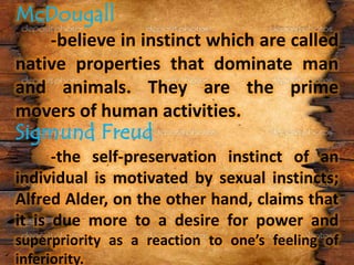 -believe in instinct which are called
native properties that dominate man
and animals. They are the prime
movers of human activities.
-the self-preservation instinct of an
individual is motivated by sexual instincts;
Alfred Alder, on the other hand, claims that
it is due more to a desire for power and
superpriority as a reaction to one’s feeling of
inferiority.
 