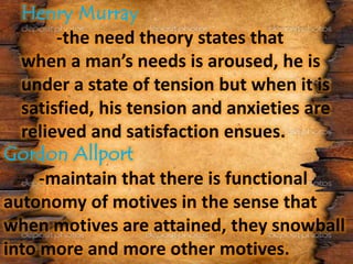 -the need theory states that
when a man’s needs is aroused, he is
under a state of tension but when it is
satisfied, his tension and anxieties are
relieved and satisfaction ensues.
-maintain that there is functional
autonomy of motives in the sense that
when motives are attained, they snowball
into more and more other motives.
 