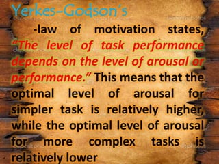 -law of motivation states,
“The level of task performance
depends on the level of arousal or
performance.” This means that the
optimal level of arousal for
simpler task is relatively higher,
while the optimal level of arousal
for more complex tasks is
relatively lower
 