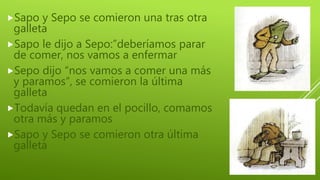 Sapo y Sepo se comieron una tras otra
galleta
Sapo le dijo a Sepo:”deberíamos parar
de comer, nos vamos a enfermar
Sepo dijo “nos vamos a comer una más
y paramos”, se comieron la última
galleta
Todavía quedan en el pocillo, comamos
otra más y paramos
Sapo y Sepo se comieron otra última
galleta
 