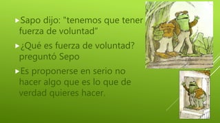 Sapo dijo: "tenemos que tener
fuerza de voluntad”
¿Qué es fuerza de voluntad?
preguntó Sepo
Es proponerse en serio no
hacer algo que es lo que de
verdad quieres hacer.
 
