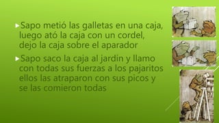 Sapo metió las galletas en una caja,
luego ató la caja con un cordel,
dejo la caja sobre el aparador
Sapo saco la caja al jardín y llamo
con todas sus fuerzas a los pajaritos
ellos las atraparon con sus picos y
se las comieron todas
 